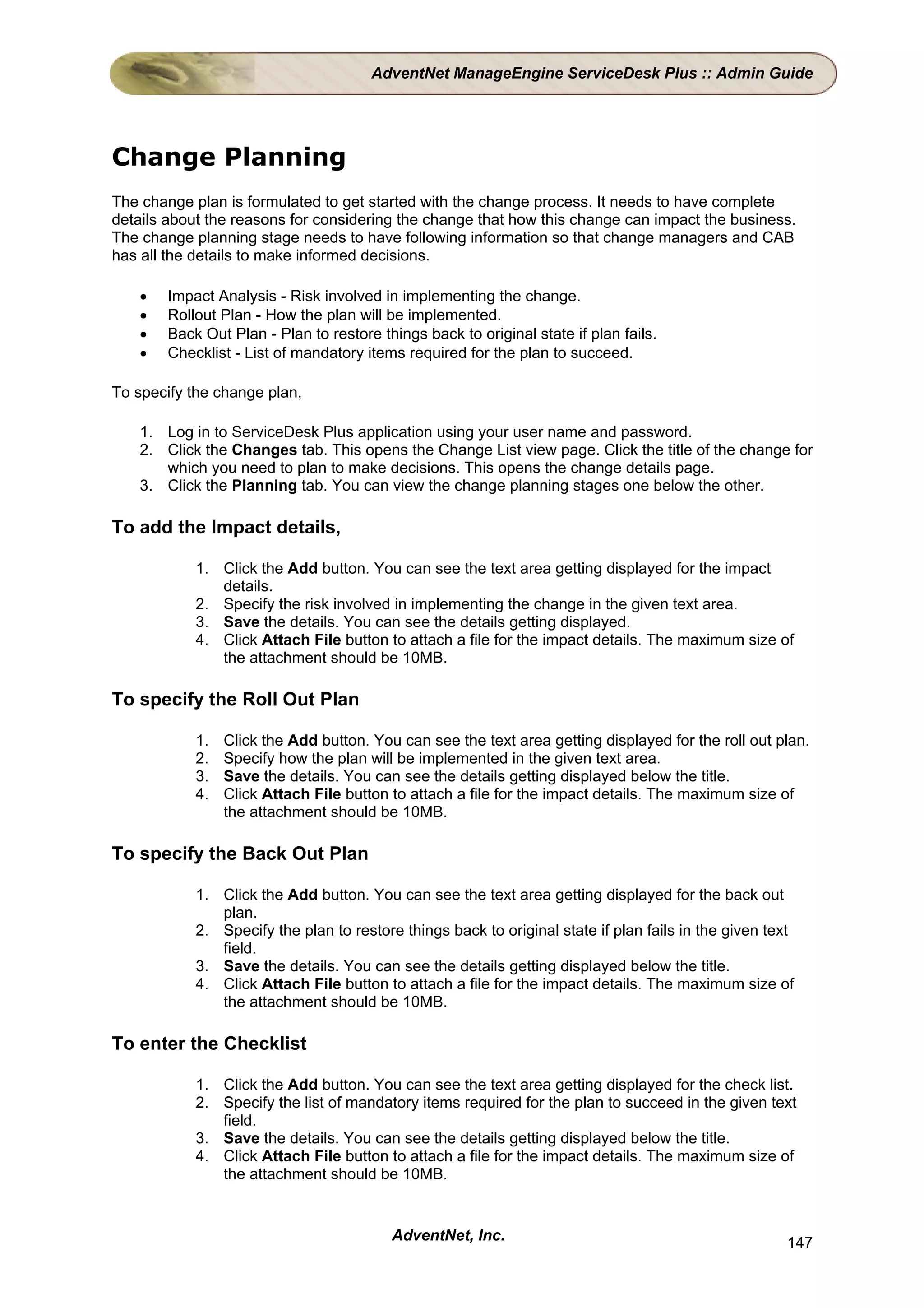 AdventNet ManageEngine ServiceDesk Plus :: Admin Guide




Change Planning
The change plan is formulated to get started with the change process. It needs to have complete
details about the reasons for considering the change that how this change can impact the business.
The change planning stage needs to have following information so that change managers and CAB
has all the details to make informed decisions.

    •   Impact Analysis - Risk involved in implementing the change.
    •   Rollout Plan - How the plan will be implemented.
    •   Back Out Plan - Plan to restore things back to original state if plan fails.
    •   Checklist - List of mandatory items required for the plan to succeed.

To specify the change plan,

    1. Log in to ServiceDesk Plus application using your user name and password.
    2. Click the Changes tab. This opens the Change List view page. Click the title of the change for
       which you need to plan to make decisions. This opens the change details page.
    3. Click the Planning tab. You can view the change planning stages one below the other.

To add the Impact details,

            1. Click the Add button. You can see the text area getting displayed for the impact
               details.
            2. Specify the risk involved in implementing the change in the given text area.
            3. Save the details. You can see the details getting displayed.
            4. Click Attach File button to attach a file for the impact details. The maximum size of
               the attachment should be 10MB.

To specify the Roll Out Plan

            1.   Click the Add button. You can see the text area getting displayed for the roll out plan.
            2.   Specify how the plan will be implemented in the given text area.
            3.   Save the details. You can see the details getting displayed below the title.
            4.   Click Attach File button to attach a file for the impact details. The maximum size of
                 the attachment should be 10MB.

To specify the Back Out Plan

            1. Click the Add button. You can see the text area getting displayed for the back out
               plan.
            2. Specify the plan to restore things back to original state if plan fails in the given text
               field.
            3. Save the details. You can see the details getting displayed below the title.
            4. Click Attach File button to attach a file for the impact details. The maximum size of
               the attachment should be 10MB.

To enter the Checklist

            1. Click the Add button. You can see the text area getting displayed for the check list.
            2. Specify the list of mandatory items required for the plan to succeed in the given text
               field.
            3. Save the details. You can see the details getting displayed below the title.
            4. Click Attach File button to attach a file for the impact details. The maximum size of
               the attachment should be 10MB.


                                          AdventNet, Inc.                                             147
 