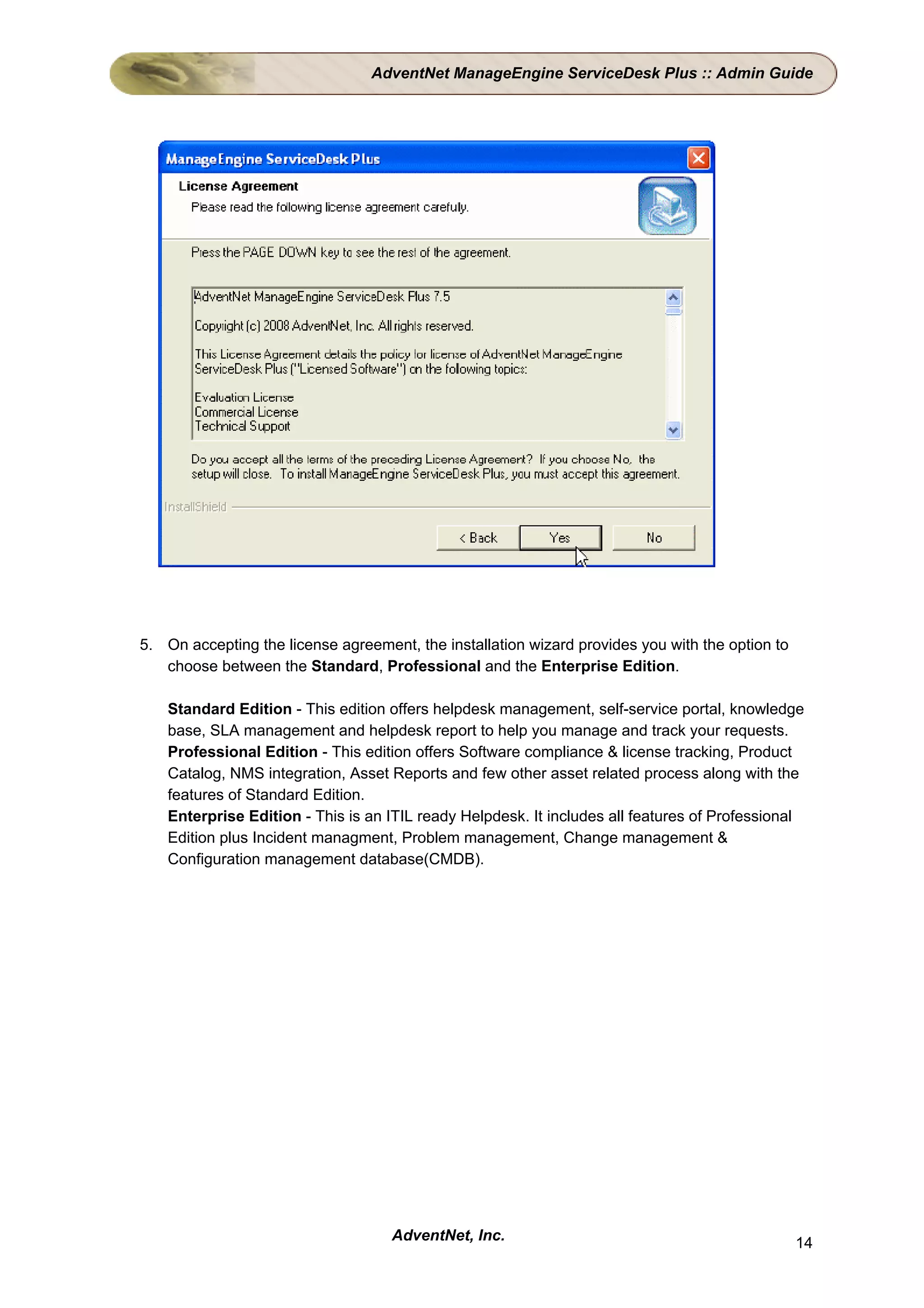 AdventNet ManageEngine ServiceDesk Plus :: Admin Guide




5. On accepting the license agreement, the installation wizard provides you with the option to
   choose between the Standard, Professional and the Enterprise Edition.

    Standard Edition - This edition offers helpdesk management, self-service portal, knowledge
    base, SLA management and helpdesk report to help you manage and track your requests.
    Professional Edition - This edition offers Software compliance & license tracking, Product
    Catalog, NMS integration, Asset Reports and few other asset related process along with the
    features of Standard Edition.
    Enterprise Edition - This is an ITIL ready Helpdesk. It includes all features of Professional
    Edition plus Incident managment, Problem management, Change management &
    Configuration management database(CMDB).




                                    AdventNet, Inc.                                              14
 