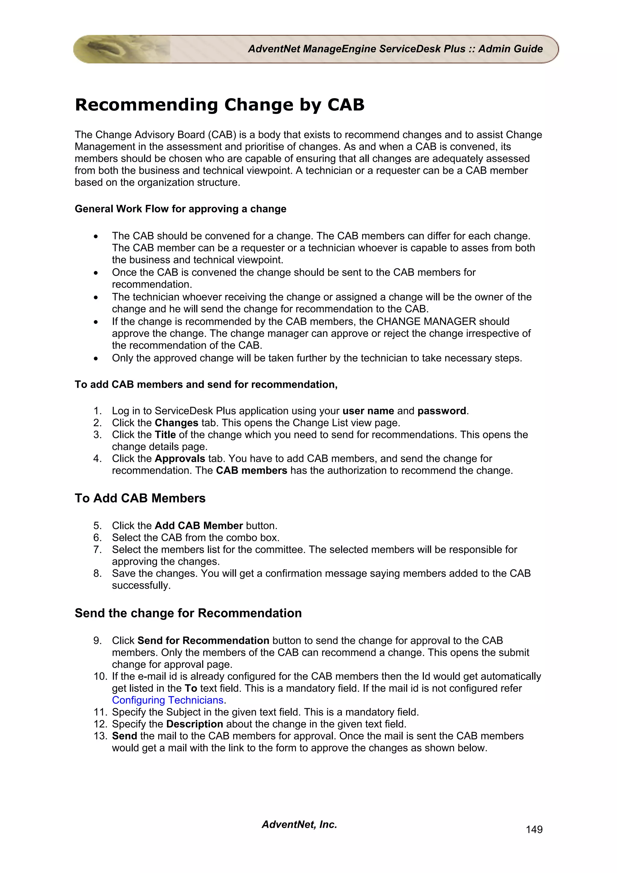 AdventNet ManageEngine ServiceDesk Plus :: Admin Guide




Recommending Change by CAB
The Change Advisory Board (CAB) is a body that exists to recommend changes and to assist Change
Management in the assessment and prioritise of changes. As and when a CAB is convened, its
members should be chosen who are capable of ensuring that all changes are adequately assessed
from both the business and technical viewpoint. A technician or a requester can be a CAB member
based on the organization structure.

General Work Flow for approving a change

   •   The CAB should be convened for a change. The CAB members can differ for each change.
       The CAB member can be a requester or a technician whoever is capable to asses from both
       the business and technical viewpoint.
   •   Once the CAB is convened the change should be sent to the CAB members for
       recommendation.
   •   The technician whoever receiving the change or assigned a change will be the owner of the
       change and he will send the change for recommendation to the CAB.
   •   If the change is recommended by the CAB members, the CHANGE MANAGER should
       approve the change. The change manager can approve or reject the change irrespective of
       the recommendation of the CAB.
   •   Only the approved change will be taken further by the technician to take necessary steps.

To add CAB members and send for recommendation,

   1. Log in to ServiceDesk Plus application using your user name and password.
   2. Click the Changes tab. This opens the Change List view page.
   3. Click the Title of the change which you need to send for recommendations. This opens the
      change details page.
   4. Click the Approvals tab. You have to add CAB members, and send the change for
      recommendation. The CAB members has the authorization to recommend the change.

To Add CAB Members

   5. Click the Add CAB Member button.
   6. Select the CAB from the combo box.
   7. Select the members list for the committee. The selected members will be responsible for
      approving the changes.
   8. Save the changes. You will get a confirmation message saying members added to the CAB
      successfully.

Send the change for Recommendation

   9. Click Send for Recommendation button to send the change for approval to the CAB
       members. Only the members of the CAB can recommend a change. This opens the submit
       change for approval page.
   10. If the e-mail id is already configured for the CAB members then the Id would get automatically
       get listed in the To text field. This is a mandatory field. If the mail id is not configured refer
       Configuring Technicians.
   11. Specify the Subject in the given text field. This is a mandatory field.
   12. Specify the Description about the change in the given text field.
   13. Send the mail to the CAB members for approval. Once the mail is sent the CAB members
       would get a mail with the link to the form to approve the changes as shown below.




                                         AdventNet, Inc.                                             149
 