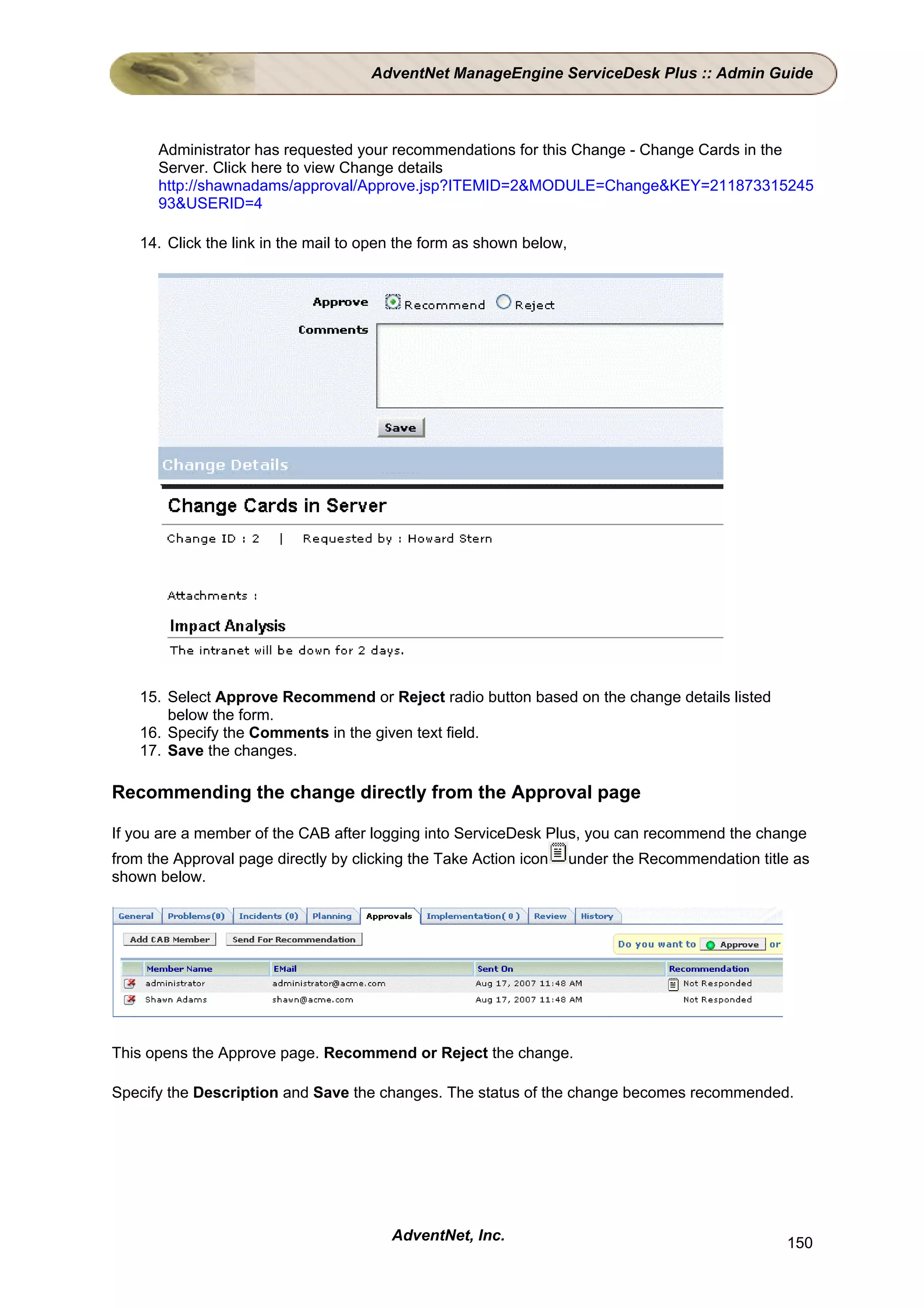 AdventNet ManageEngine ServiceDesk Plus :: Admin Guide



      Administrator has requested your recommendations for this Change - Change Cards in the
      Server. Click here to view Change details
      http://shawnadams/approval/Approve.jsp?ITEMID=2&MODULE=Change&KEY=211873315245
      93&USERID=4

    14. Click the link in the mail to open the form as shown below,




    15. Select Approve Recommend or Reject radio button based on the change details listed
        below the form.
    16. Specify the Comments in the given text field.
    17. Save the changes.

Recommending the change directly from the Approval page

If you are a member of the CAB after logging into ServiceDesk Plus, you can recommend the change
from the Approval page directly by clicking the Take Action icon      under the Recommendation title as
shown below.




This opens the Approve page. Recommend or Reject the change.

Specify the Description and Save the changes. The status of the change becomes recommended.




                                         AdventNet, Inc.                                           150
 