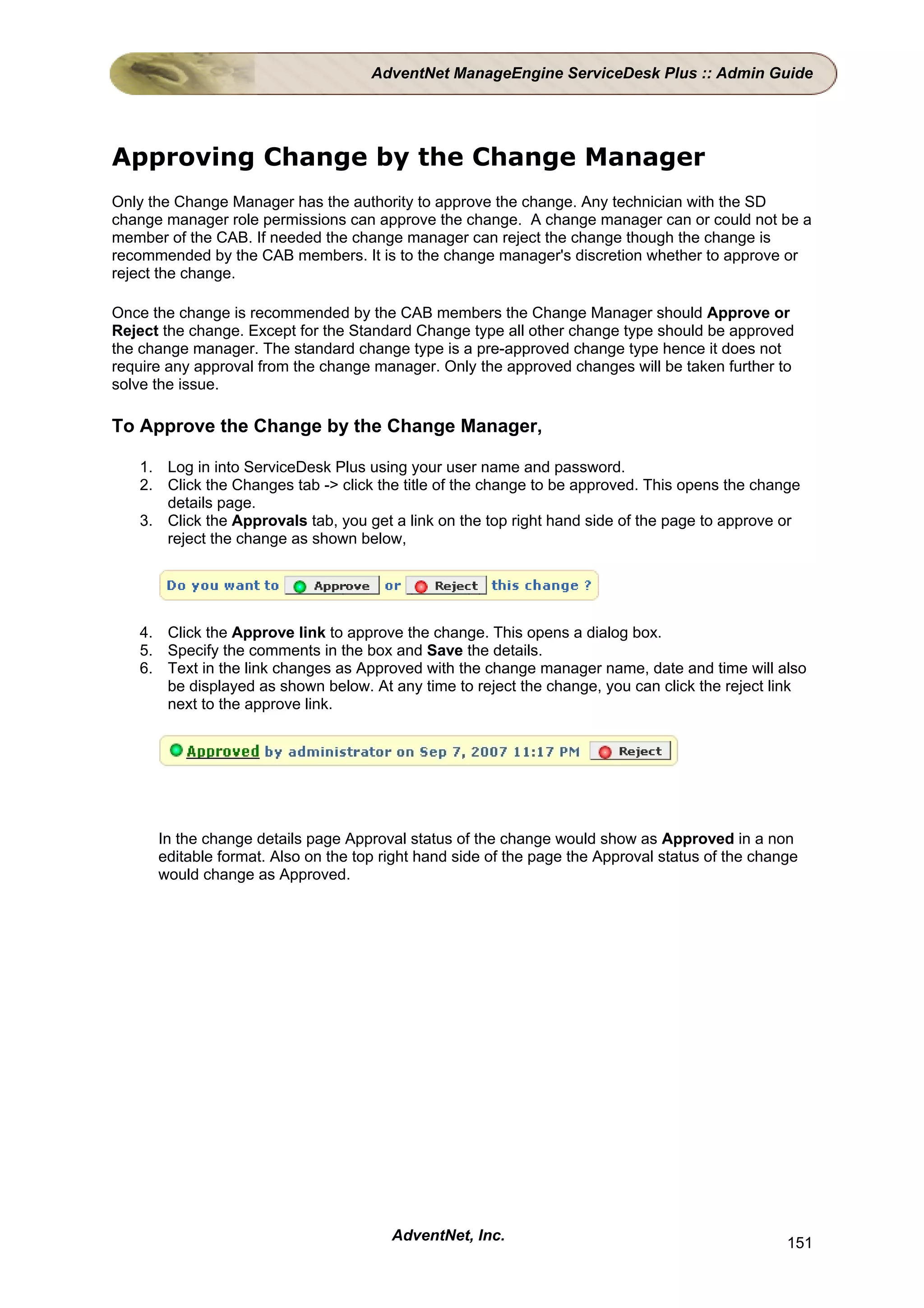 AdventNet ManageEngine ServiceDesk Plus :: Admin Guide




Approving Change by the Change Manager
Only the Change Manager has the authority to approve the change. Any technician with the SD
change manager role permissions can approve the change. A change manager can or could not be a
member of the CAB. If needed the change manager can reject the change though the change is
recommended by the CAB members. It is to the change manager's discretion whether to approve or
reject the change.

Once the change is recommended by the CAB members the Change Manager should Approve or
Reject the change. Except for the Standard Change type all other change type should be approved
the change manager. The standard change type is a pre-approved change type hence it does not
require any approval from the change manager. Only the approved changes will be taken further to
solve the issue.

To Approve the Change by the Change Manager,

   1. Log in into ServiceDesk Plus using your user name and password.
   2. Click the Changes tab -> click the title of the change to be approved. This opens the change
      details page.
   3. Click the Approvals tab, you get a link on the top right hand side of the page to approve or
      reject the change as shown below,




   4. Click the Approve link to approve the change. This opens a dialog box.
   5. Specify the comments in the box and Save the details.
   6. Text in the link changes as Approved with the change manager name, date and time will also
      be displayed as shown below. At any time to reject the change, you can click the reject link
      next to the approve link.




      In the change details page Approval status of the change would show as Approved in a non
      editable format. Also on the top right hand side of the page the Approval status of the change
      would change as Approved.




                                        AdventNet, Inc.                                           151
 