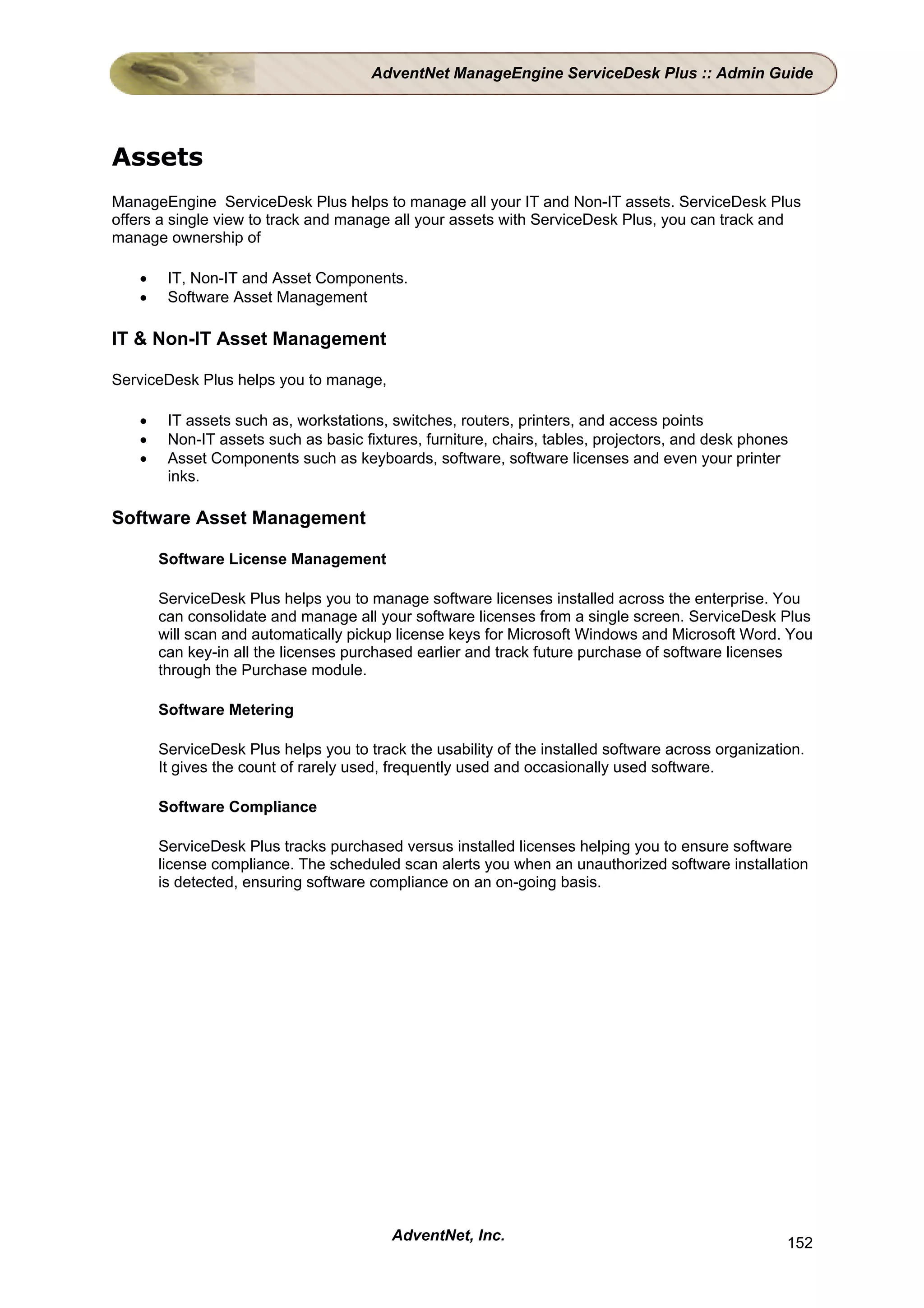 AdventNet ManageEngine ServiceDesk Plus :: Admin Guide




Assets
ManageEngine ServiceDesk Plus helps to manage all your IT and Non-IT assets. ServiceDesk Plus
offers a single view to track and manage all your assets with ServiceDesk Plus, you can track and
manage ownership of

   •    IT, Non-IT and Asset Components.
   •    Software Asset Management

IT & Non-IT Asset Management

ServiceDesk Plus helps you to manage,

   •    IT assets such as, workstations, switches, routers, printers, and access points
   •    Non-IT assets such as basic fixtures, furniture, chairs, tables, projectors, and desk phones
   •    Asset Components such as keyboards, software, software licenses and even your printer
        inks.

Software Asset Management

       Software License Management

       ServiceDesk Plus helps you to manage software licenses installed across the enterprise. You
       can consolidate and manage all your software licenses from a single screen. ServiceDesk Plus
       will scan and automatically pickup license keys for Microsoft Windows and Microsoft Word. You
       can key-in all the licenses purchased earlier and track future purchase of software licenses
       through the Purchase module.

       Software Metering

       ServiceDesk Plus helps you to track the usability of the installed software across organization.
       It gives the count of rarely used, frequently used and occasionally used software.

       Software Compliance

       ServiceDesk Plus tracks purchased versus installed licenses helping you to ensure software
       license compliance. The scheduled scan alerts you when an unauthorized software installation
       is detected, ensuring software compliance on an on-going basis.




                                         AdventNet, Inc.                                            152
 