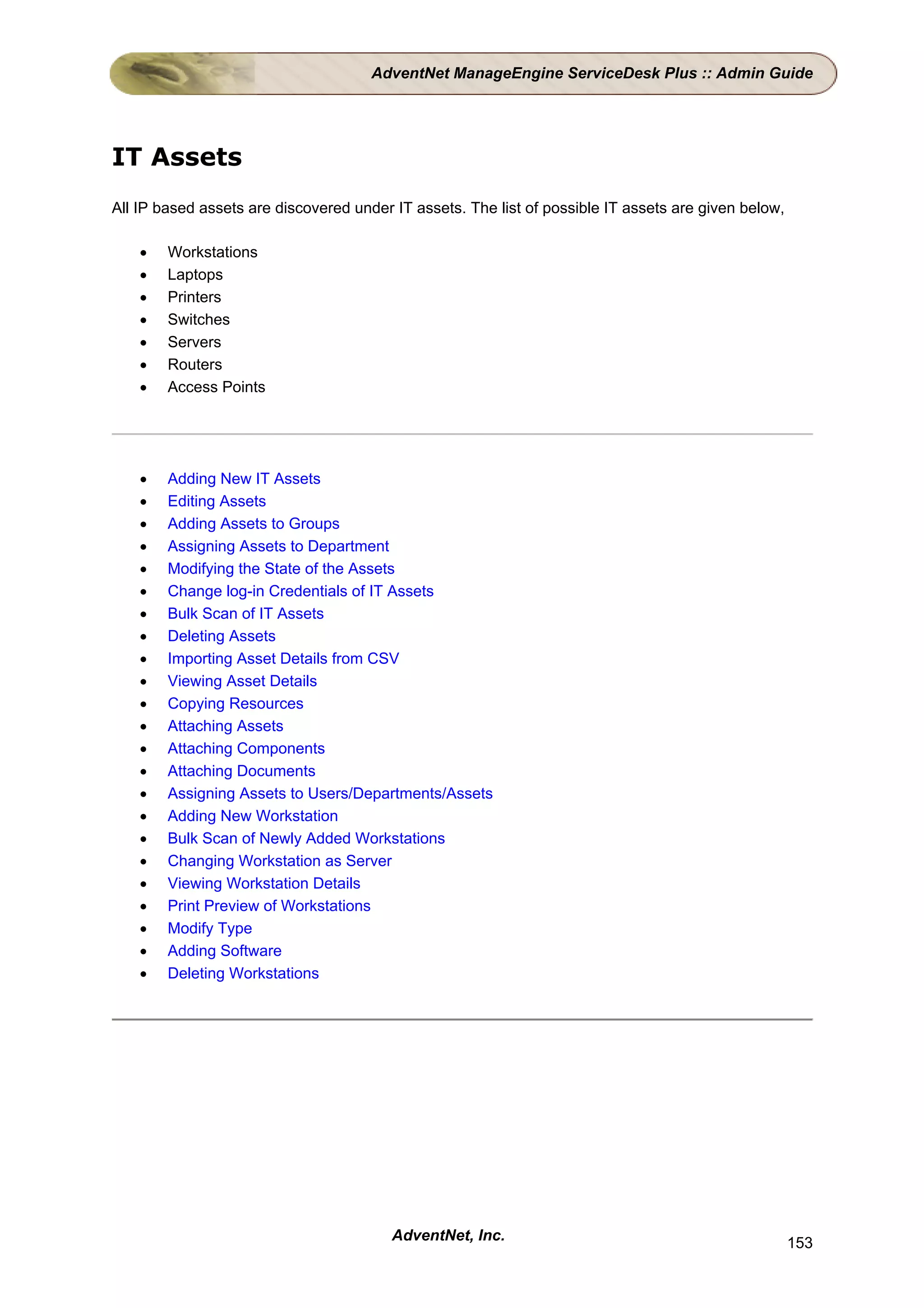 AdventNet ManageEngine ServiceDesk Plus :: Admin Guide




IT Assets
All IP based assets are discovered under IT assets. The list of possible IT assets are given below,

    •   Workstations
    •   Laptops
    •   Printers
    •   Switches
    •   Servers
    •   Routers
    •   Access Points




    •   Adding New IT Assets
    •   Editing Assets
    •   Adding Assets to Groups
    •   Assigning Assets to Department
    •   Modifying the State of the Assets
    •   Change log-in Credentials of IT Assets
    •   Bulk Scan of IT Assets
    •   Deleting Assets
    •   Importing Asset Details from CSV
    •   Viewing Asset Details
    •   Copying Resources
    •   Attaching Assets
    •   Attaching Components
    •   Attaching Documents
    •   Assigning Assets to Users/Departments/Assets
    •   Adding New Workstation
    •   Bulk Scan of Newly Added Workstations
    •   Changing Workstation as Server
    •   Viewing Workstation Details
    •   Print Preview of Workstations
    •   Modify Type
    •   Adding Software
    •   Deleting Workstations




                                         AdventNet, Inc.                                              153
 