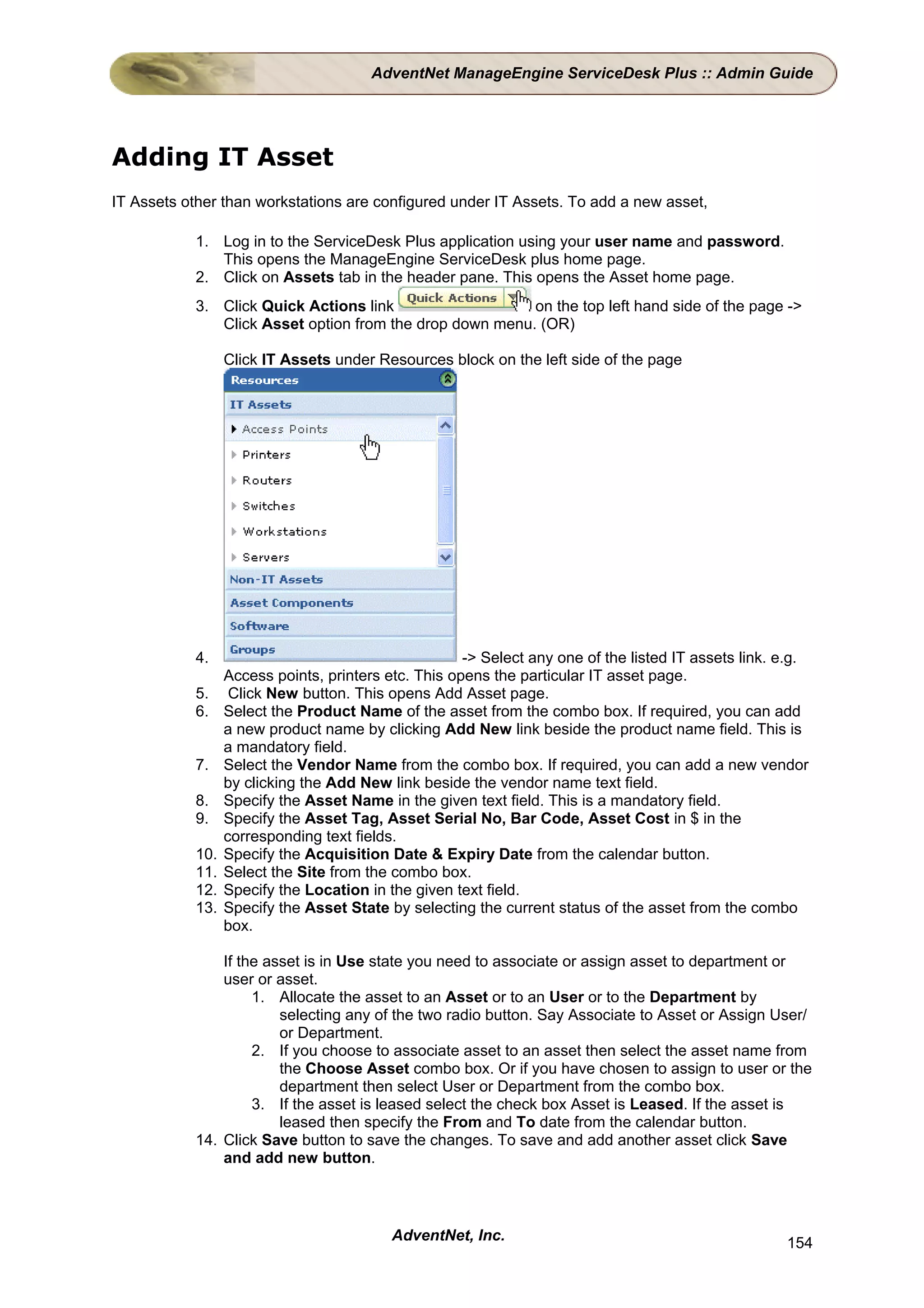 AdventNet ManageEngine ServiceDesk Plus :: Admin Guide




Adding IT Asset
IT Assets other than workstations are configured under IT Assets. To add a new asset,

           1. Log in to the ServiceDesk Plus application using your user name and password.
              This opens the ManageEngine ServiceDesk plus home page.
           2. Click on Assets tab in the header pane. This opens the Asset home page.
           3. Click Quick Actions link                   on the top left hand side of the page ->
              Click Asset option from the drop down menu. (OR)

                 Click IT Assets under Resources block on the left side of the page




           4.                                        -> Select any one of the listed IT assets link. e.g.
                 Access points, printers etc. This opens the particular IT asset page.
           5.     Click New button. This opens Add Asset page.
           6.    Select the Product Name of the asset from the combo box. If required, you can add
                 a new product name by clicking Add New link beside the product name field. This is
                 a mandatory field.
           7.    Select the Vendor Name from the combo box. If required, you can add a new vendor
                 by clicking the Add New link beside the vendor name text field.
           8.    Specify the Asset Name in the given text field. This is a mandatory field.
           9.    Specify the Asset Tag, Asset Serial No, Bar Code, Asset Cost in $ in the
                 corresponding text fields.
           10.   Specify the Acquisition Date & Expiry Date from the calendar button.
           11.   Select the Site from the combo box.
           12.   Specify the Location in the given text field.
           13.   Specify the Asset State by selecting the current status of the asset from the combo
                 box.

               If the asset is in Use state you need to associate or assign asset to department or
               user or asset.
                    1. Allocate the asset to an Asset or to an User or to the Department by
                        selecting any of the two radio button. Say Associate to Asset or Assign User/
                        or Department.
                    2. If you choose to associate asset to an asset then select the asset name from
                        the Choose Asset combo box. Or if you have chosen to assign to user or the
                        department then select User or Department from the combo box.
                    3. If the asset is leased select the check box Asset is Leased. If the asset is
                        leased then specify the From and To date from the calendar button.
           14. Click Save button to save the changes. To save and add another asset click Save
               and add new button.



                                          AdventNet, Inc.                                            154
 