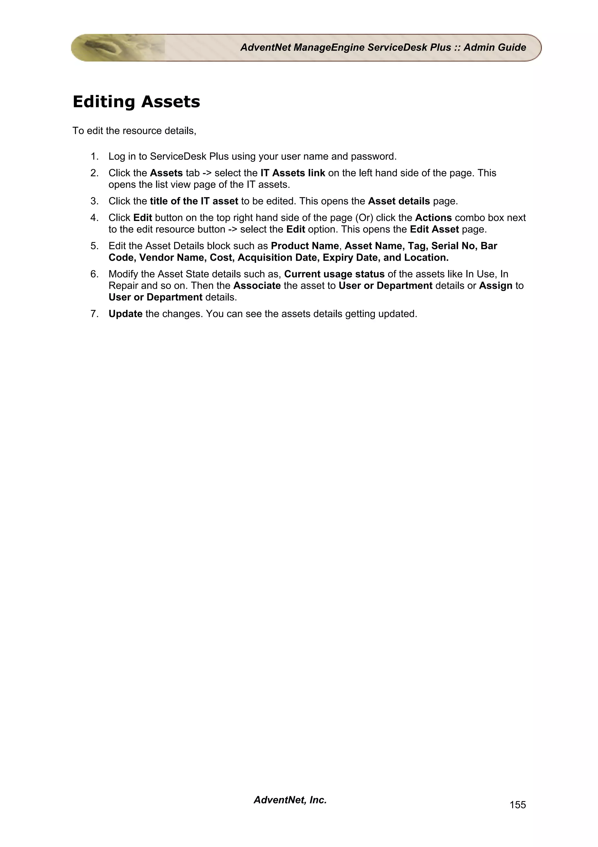 AdventNet ManageEngine ServiceDesk Plus :: Admin Guide




Editing Assets
To edit the resource details,

    1. Log in to ServiceDesk Plus using your user name and password.
    2. Click the Assets tab -> select the IT Assets link on the left hand side of the page. This
       opens the list view page of the IT assets.
    3. Click the title of the IT asset to be edited. This opens the Asset details page.
    4. Click Edit button on the top right hand side of the page (Or) click the Actions combo box next
       to the edit resource button -> select the Edit option. This opens the Edit Asset page.
    5. Edit the Asset Details block such as Product Name, Asset Name, Tag, Serial No, Bar
       Code, Vendor Name, Cost, Acquisition Date, Expiry Date, and Location.
    6. Modify the Asset State details such as, Current usage status of the assets like In Use, In
       Repair and so on. Then the Associate the asset to User or Department details or Assign to
       User or Department details.
    7. Update the changes. You can see the assets details getting updated.




                                        AdventNet, Inc.                                            155
 