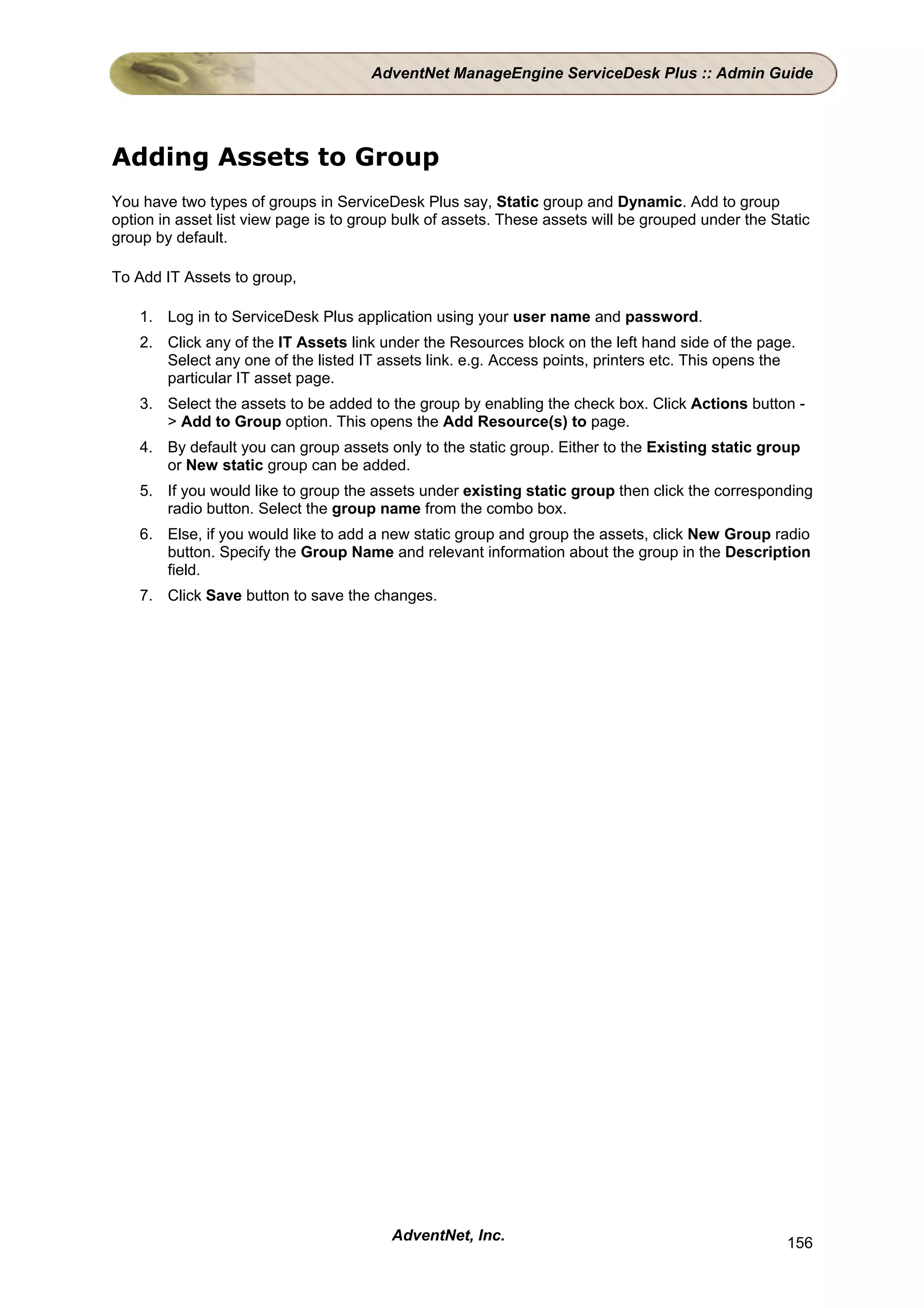 AdventNet ManageEngine ServiceDesk Plus :: Admin Guide




Adding Assets to Group
You have two types of groups in ServiceDesk Plus say, Static group and Dynamic. Add to group
option in asset list view page is to group bulk of assets. These assets will be grouped under the Static
group by default.

To Add IT Assets to group,

    1. Log in to ServiceDesk Plus application using your user name and password.
    2. Click any of the IT Assets link under the Resources block on the left hand side of the page.
       Select any one of the listed IT assets link. e.g. Access points, printers etc. This opens the
       particular IT asset page.
    3. Select the assets to be added to the group by enabling the check box. Click Actions button -
       > Add to Group option. This opens the Add Resource(s) to page.
    4. By default you can group assets only to the static group. Either to the Existing static group
       or New static group can be added.
    5. If you would like to group the assets under existing static group then click the corresponding
       radio button. Select the group name from the combo box.
    6. Else, if you would like to add a new static group and group the assets, click New Group radio
       button. Specify the Group Name and relevant information about the group in the Description
       field.
    7. Click Save button to save the changes.




                                         AdventNet, Inc.                                            156
 