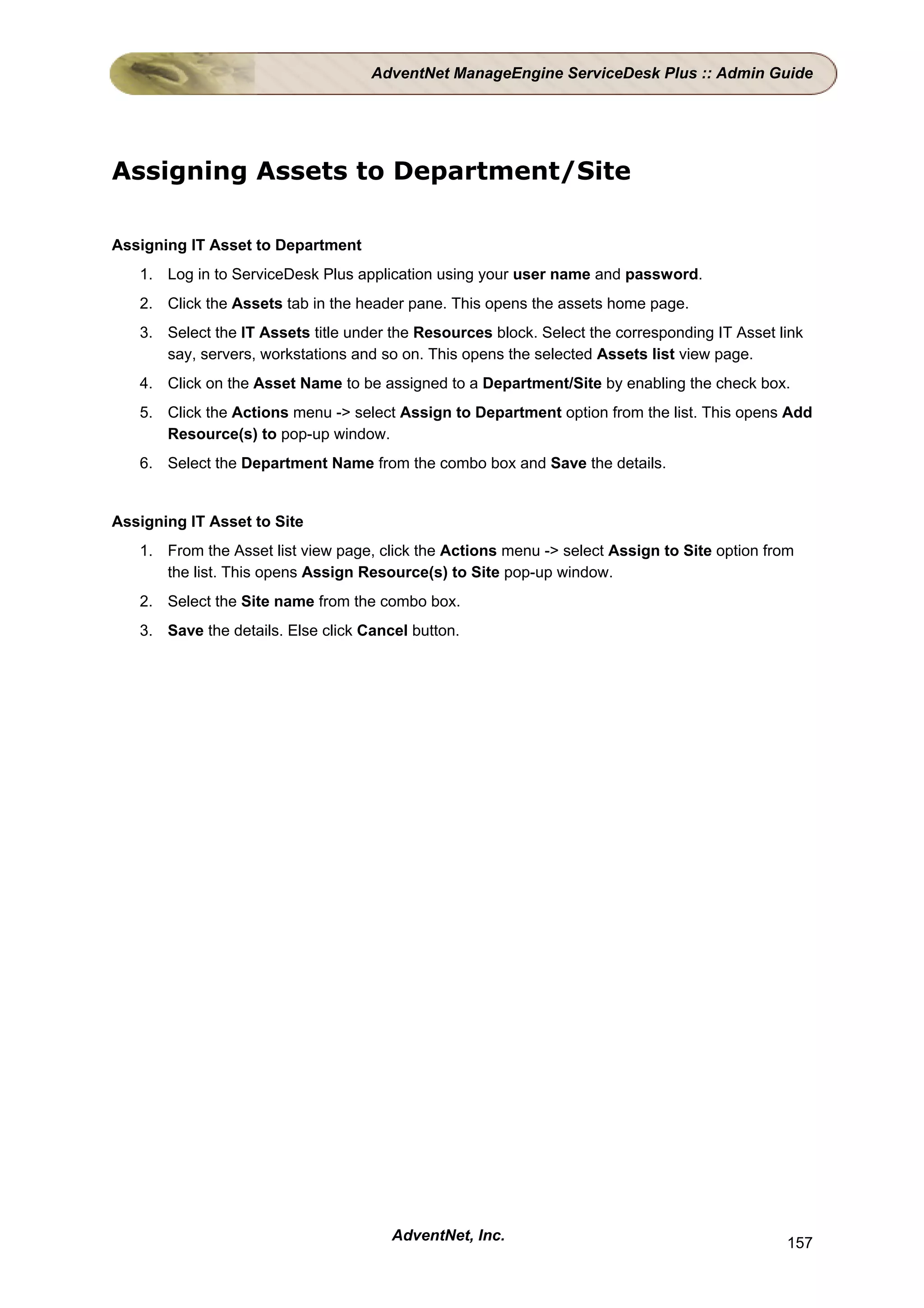AdventNet ManageEngine ServiceDesk Plus :: Admin Guide




Assigning Assets to Department/Site

Assigning IT Asset to Department
   1. Log in to ServiceDesk Plus application using your user name and password.
   2. Click the Assets tab in the header pane. This opens the assets home page.
   3. Select the IT Assets title under the Resources block. Select the corresponding IT Asset link
      say, servers, workstations and so on. This opens the selected Assets list view page.
   4. Click on the Asset Name to be assigned to a Department/Site by enabling the check box.
   5. Click the Actions menu -> select Assign to Department option from the list. This opens Add
      Resource(s) to pop-up window.
   6. Select the Department Name from the combo box and Save the details.


Assigning IT Asset to Site
   1. From the Asset list view page, click the Actions menu -> select Assign to Site option from
      the list. This opens Assign Resource(s) to Site pop-up window.
   2. Select the Site name from the combo box.
   3. Save the details. Else click Cancel button.




                                       AdventNet, Inc.                                         157
 