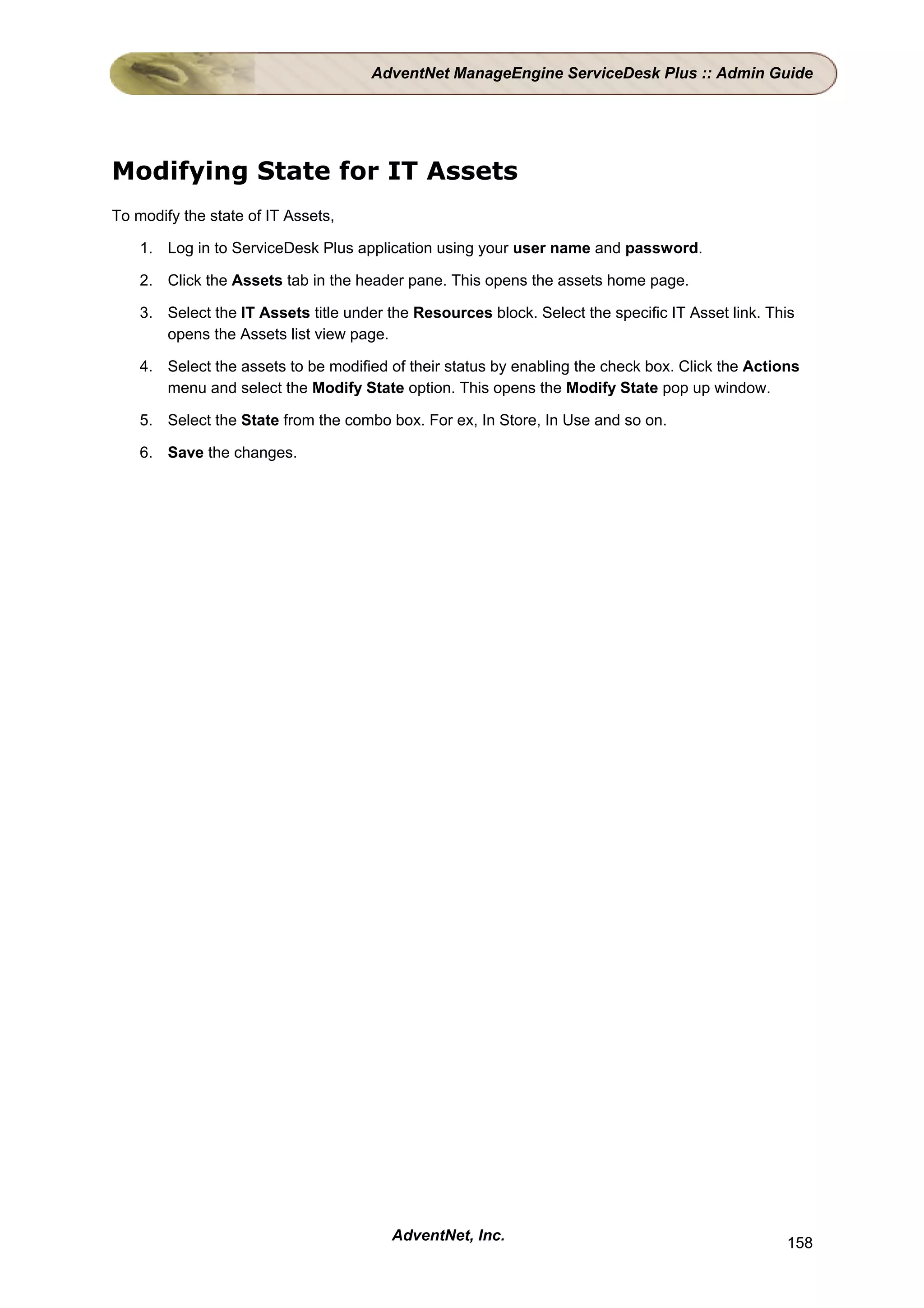 AdventNet ManageEngine ServiceDesk Plus :: Admin Guide




Modifying State for IT Assets
To modify the state of IT Assets,

    1. Log in to ServiceDesk Plus application using your user name and password.

    2. Click the Assets tab in the header pane. This opens the assets home page.

    3. Select the IT Assets title under the Resources block. Select the specific IT Asset link. This
       opens the Assets list view page.

    4. Select the assets to be modified of their status by enabling the check box. Click the Actions
       menu and select the Modify State option. This opens the Modify State pop up window.

    5. Select the State from the combo box. For ex, In Store, In Use and so on.

    6. Save the changes.




                                        AdventNet, Inc.                                           158
 