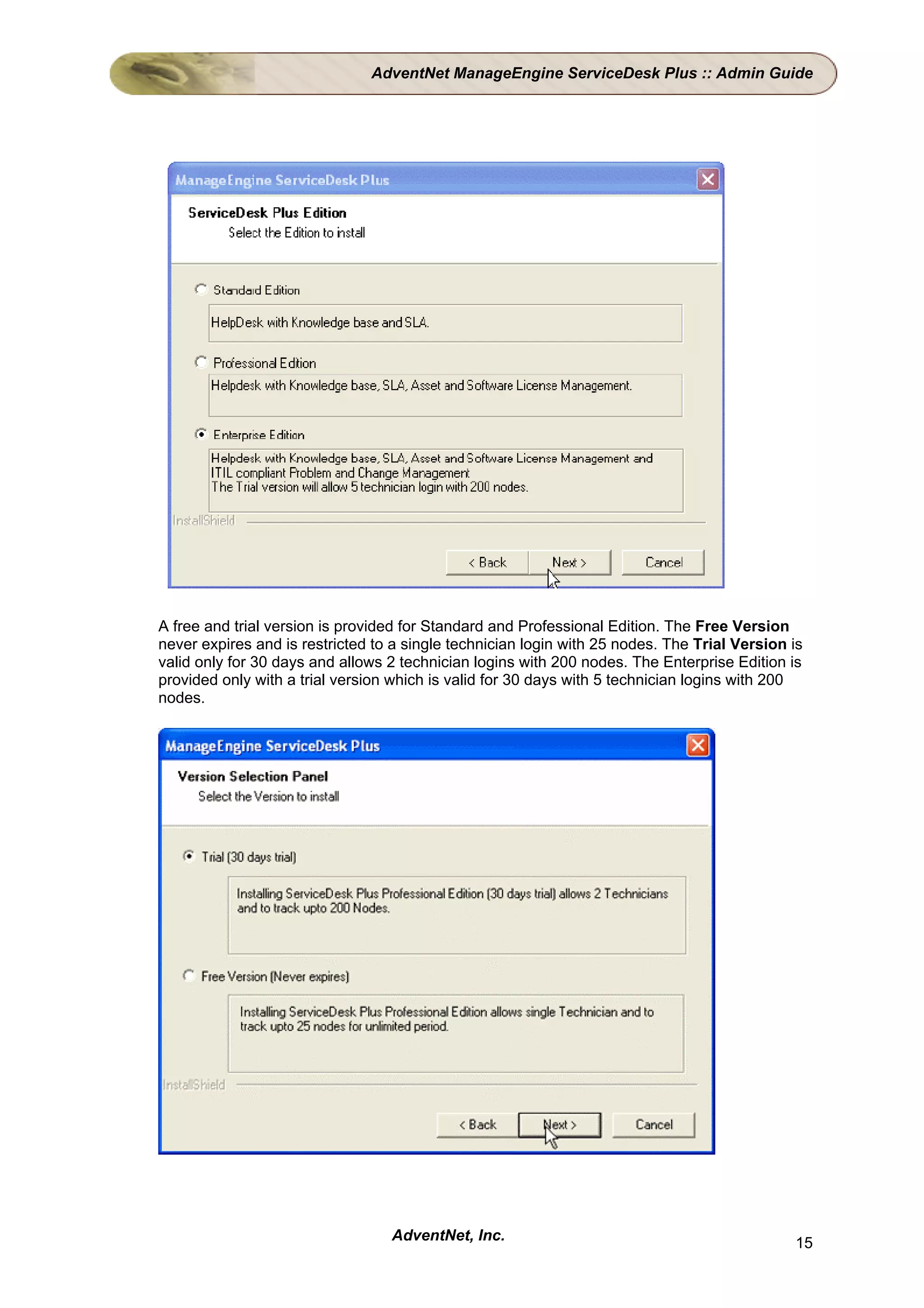 AdventNet ManageEngine ServiceDesk Plus :: Admin Guide




A free and trial version is provided for Standard and Professional Edition. The Free Version
never expires and is restricted to a single technician login with 25 nodes. The Trial Version is
valid only for 30 days and allows 2 technician logins with 200 nodes. The Enterprise Edition is
provided only with a trial version which is valid for 30 days with 5 technician logins with 200
nodes.




                                  AdventNet, Inc.                                             15
 