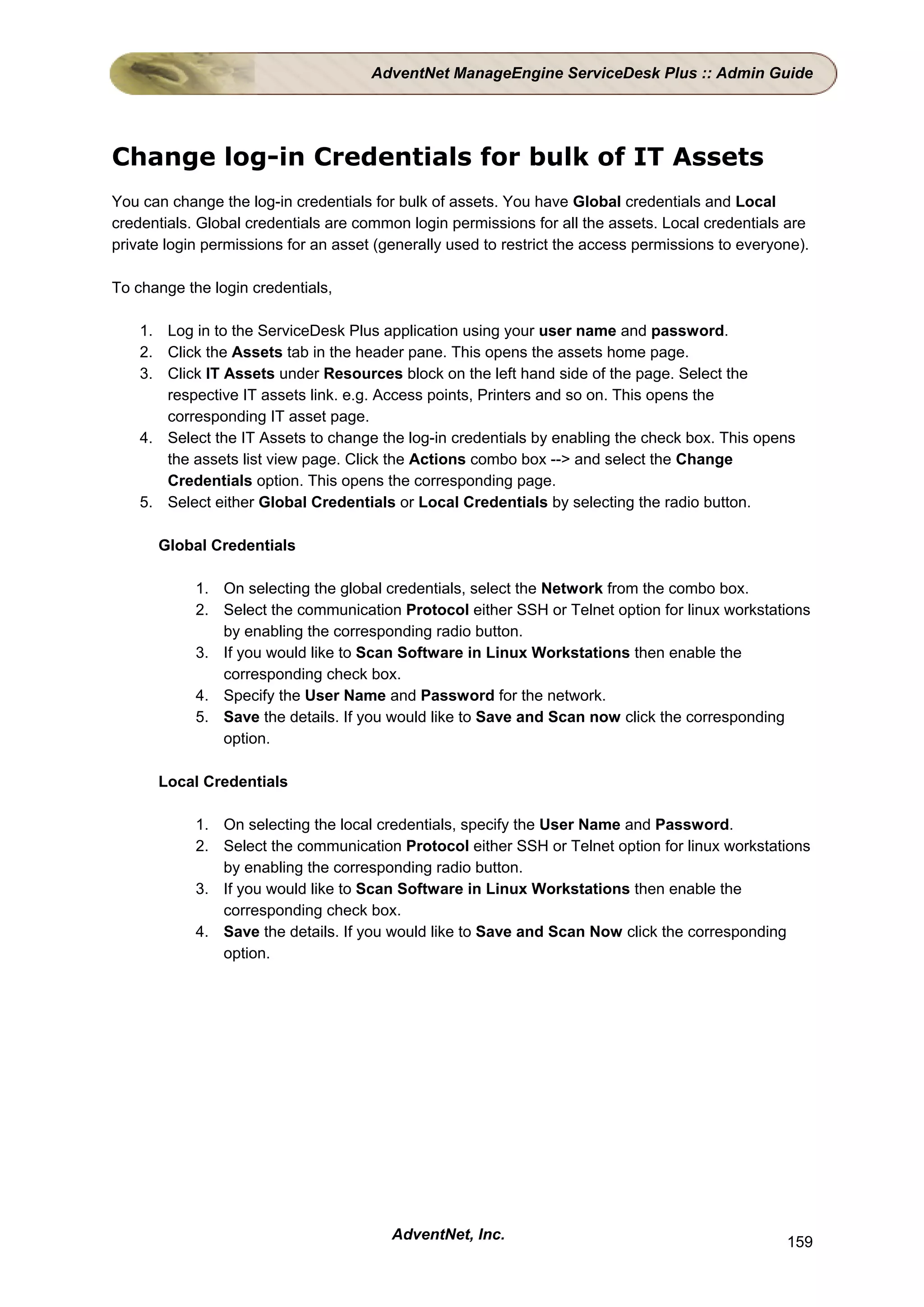 AdventNet ManageEngine ServiceDesk Plus :: Admin Guide




Change log-in Credentials for bulk of IT Assets
You can change the log-in credentials for bulk of assets. You have Global credentials and Local
credentials. Global credentials are common login permissions for all the assets. Local credentials are
private login permissions for an asset (generally used to restrict the access permissions to everyone).

To change the login credentials,

    1. Log in to the ServiceDesk Plus application using your user name and password.
    2. Click the Assets tab in the header pane. This opens the assets home page.
    3. Click IT Assets under Resources block on the left hand side of the page. Select the
       respective IT assets link. e.g. Access points, Printers and so on. This opens the
       corresponding IT asset page.
    4. Select the IT Assets to change the log-in credentials by enabling the check box. This opens
       the assets list view page. Click the Actions combo box --> and select the Change
       Credentials option. This opens the corresponding page.
    5. Select either Global Credentials or Local Credentials by selecting the radio button.

      Global Credentials

            1. On selecting the global credentials, select the Network from the combo box.
            2. Select the communication Protocol either SSH or Telnet option for linux workstations
               by enabling the corresponding radio button.
            3. If you would like to Scan Software in Linux Workstations then enable the
               corresponding check box.
            4. Specify the User Name and Password for the network.
            5. Save the details. If you would like to Save and Scan now click the corresponding
               option.

      Local Credentials

            1. On selecting the local credentials, specify the User Name and Password.
            2. Select the communication Protocol either SSH or Telnet option for linux workstations
               by enabling the corresponding radio button.
            3. If you would like to Scan Software in Linux Workstations then enable the
               corresponding check box.
            4. Save the details. If you would like to Save and Scan Now click the corresponding
               option.




                                         AdventNet, Inc.                                           159
 