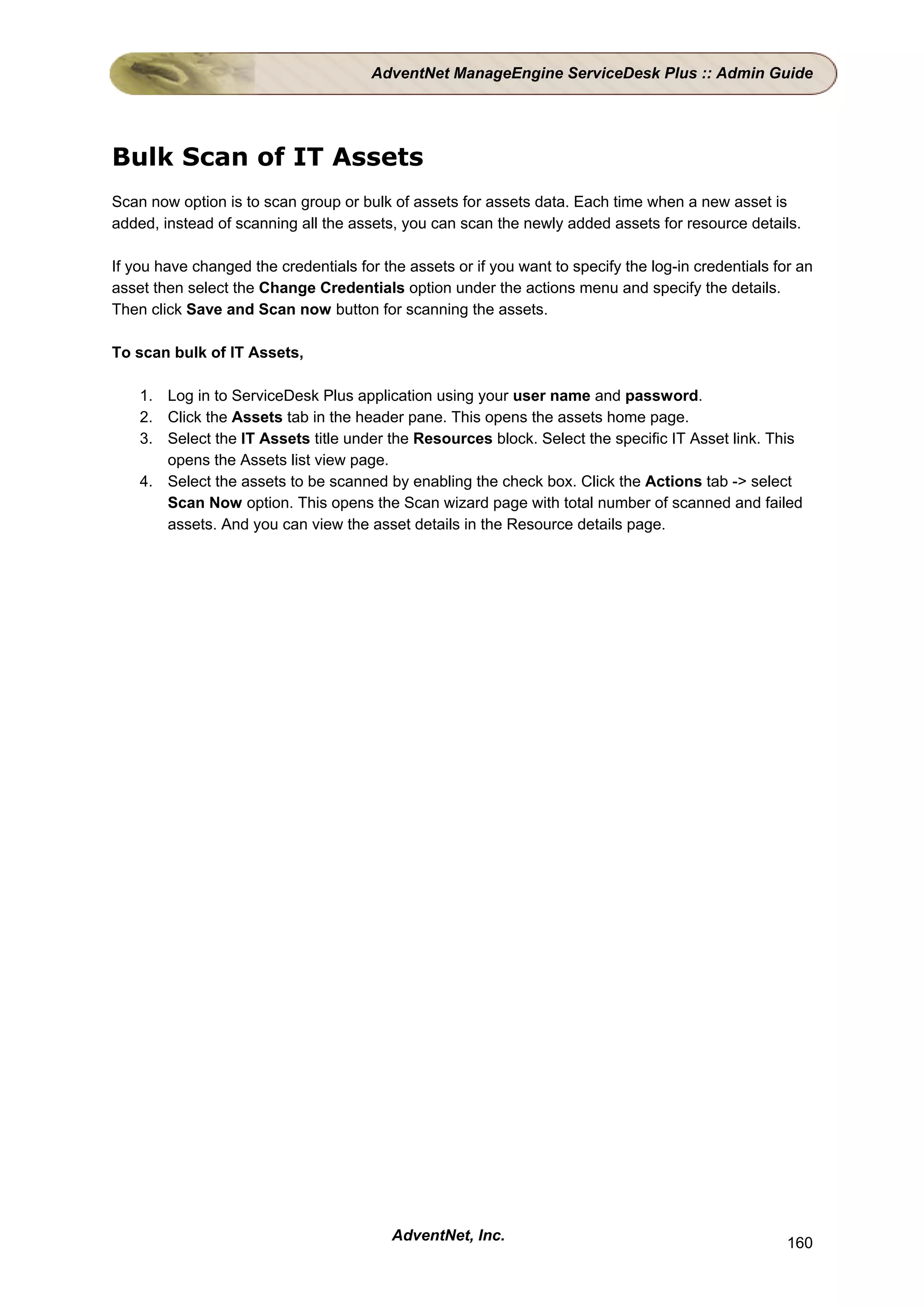 AdventNet ManageEngine ServiceDesk Plus :: Admin Guide




Bulk Scan of IT Assets
Scan now option is to scan group or bulk of assets for assets data. Each time when a new asset is
added, instead of scanning all the assets, you can scan the newly added assets for resource details.

If you have changed the credentials for the assets or if you want to specify the log-in credentials for an
asset then select the Change Credentials option under the actions menu and specify the details.
Then click Save and Scan now button for scanning the assets.

To scan bulk of IT Assets,

    1. Log in to ServiceDesk Plus application using your user name and password.
    2. Click the Assets tab in the header pane. This opens the assets home page.
    3. Select the IT Assets title under the Resources block. Select the specific IT Asset link. This
       opens the Assets list view page.
    4. Select the assets to be scanned by enabling the check box. Click the Actions tab -> select
       Scan Now option. This opens the Scan wizard page with total number of scanned and failed
       assets. And you can view the asset details in the Resource details page.




                                          AdventNet, Inc.                                             160
 