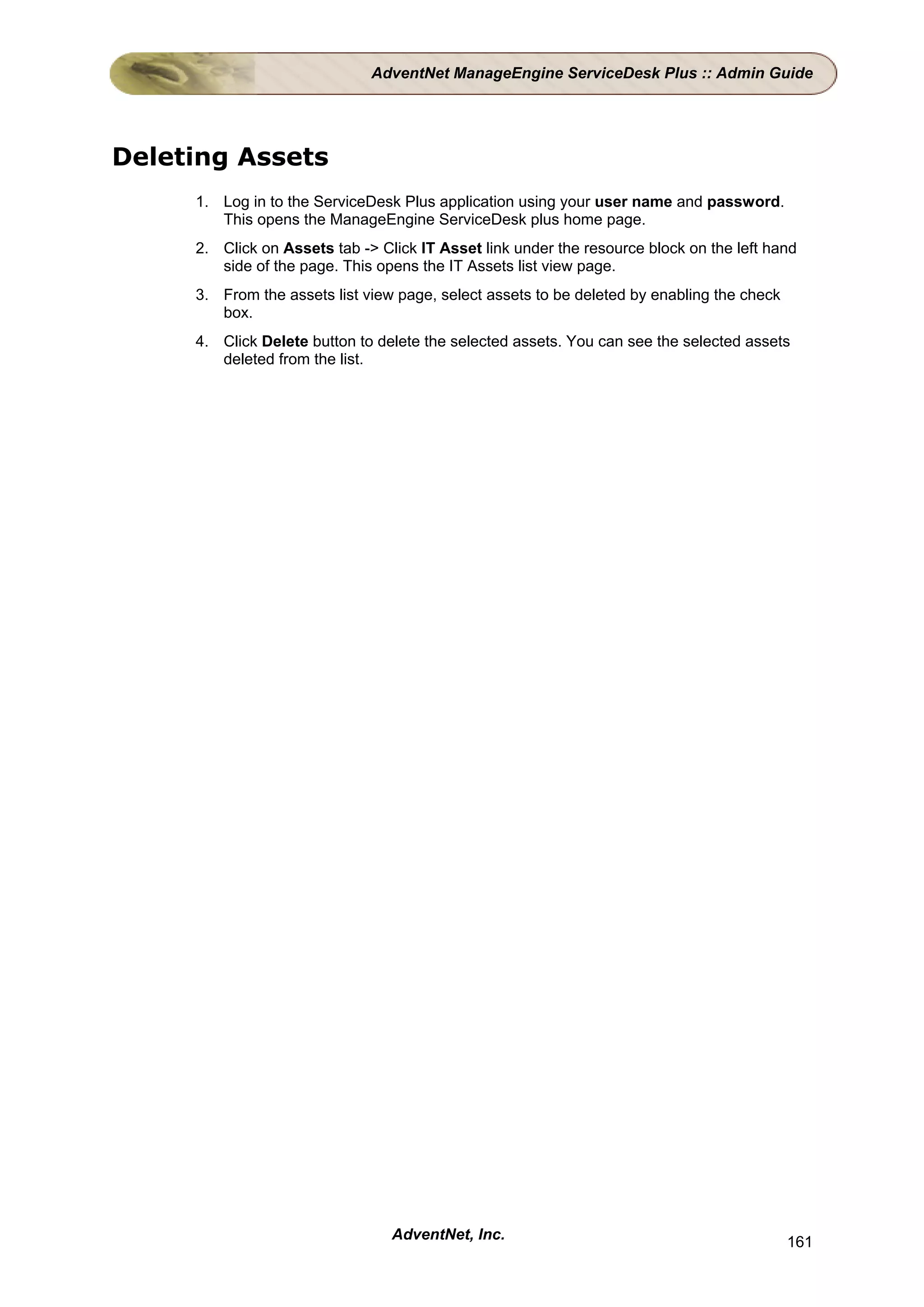 AdventNet ManageEngine ServiceDesk Plus :: Admin Guide




Deleting Assets
     1. Log in to the ServiceDesk Plus application using your user name and password.
        This opens the ManageEngine ServiceDesk plus home page.
     2. Click on Assets tab -> Click IT Asset link under the resource block on the left hand
        side of the page. This opens the IT Assets list view page.
     3. From the assets list view page, select assets to be deleted by enabling the check
        box.
     4. Click Delete button to delete the selected assets. You can see the selected assets
        deleted from the list.




                                 AdventNet, Inc.                                            161
 