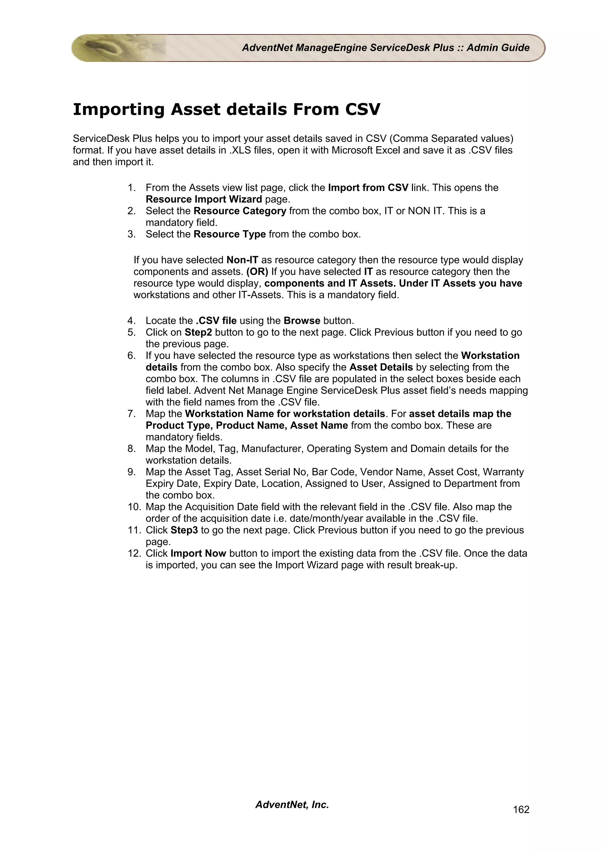 AdventNet ManageEngine ServiceDesk Plus :: Admin Guide




Importing Asset details From CSV
ServiceDesk Plus helps you to import your asset details saved in CSV (Comma Separated values)
format. If you have asset details in .XLS files, open it with Microsoft Excel and save it as .CSV files
and then import it.

            1. From the Assets view list page, click the Import from CSV link. This opens the
               Resource Import Wizard page.
            2. Select the Resource Category from the combo box, IT or NON IT. This is a
               mandatory field.
            3. Select the Resource Type from the combo box.

              If you have selected Non-IT as resource category then the resource type would display
              components and assets. (OR) If you have selected IT as resource category then the
              resource type would display, components and IT Assets. Under IT Assets you have
              workstations and other IT-Assets. This is a mandatory field.

            4. Locate the .CSV file using the Browse button.
            5. Click on Step2 button to go to the next page. Click Previous button if you need to go
                the previous page.
            6. If you have selected the resource type as workstations then select the Workstation
                details from the combo box. Also specify the Asset Details by selecting from the
                combo box. The columns in .CSV file are populated in the select boxes beside each
                field label. Advent Net Manage Engine ServiceDesk Plus asset field’s needs mapping
                with the field names from the .CSV file.
            7. Map the Workstation Name for workstation details. For asset details map the
                Product Type, Product Name, Asset Name from the combo box. These are
                mandatory fields.
            8. Map the Model, Tag, Manufacturer, Operating System and Domain details for the
                workstation details.
            9. Map the Asset Tag, Asset Serial No, Bar Code, Vendor Name, Asset Cost, Warranty
                Expiry Date, Expiry Date, Location, Assigned to User, Assigned to Department from
                the combo box.
            10. Map the Acquisition Date field with the relevant field in the .CSV file. Also map the
                order of the acquisition date i.e. date/month/year available in the .CSV file.
            11. Click Step3 to go the next page. Click Previous button if you need to go the previous
                page.
            12. Click Import Now button to import the existing data from the .CSV file. Once the data
                is imported, you can see the Import Wizard page with result break-up.




                                          AdventNet, Inc.                                             162
 