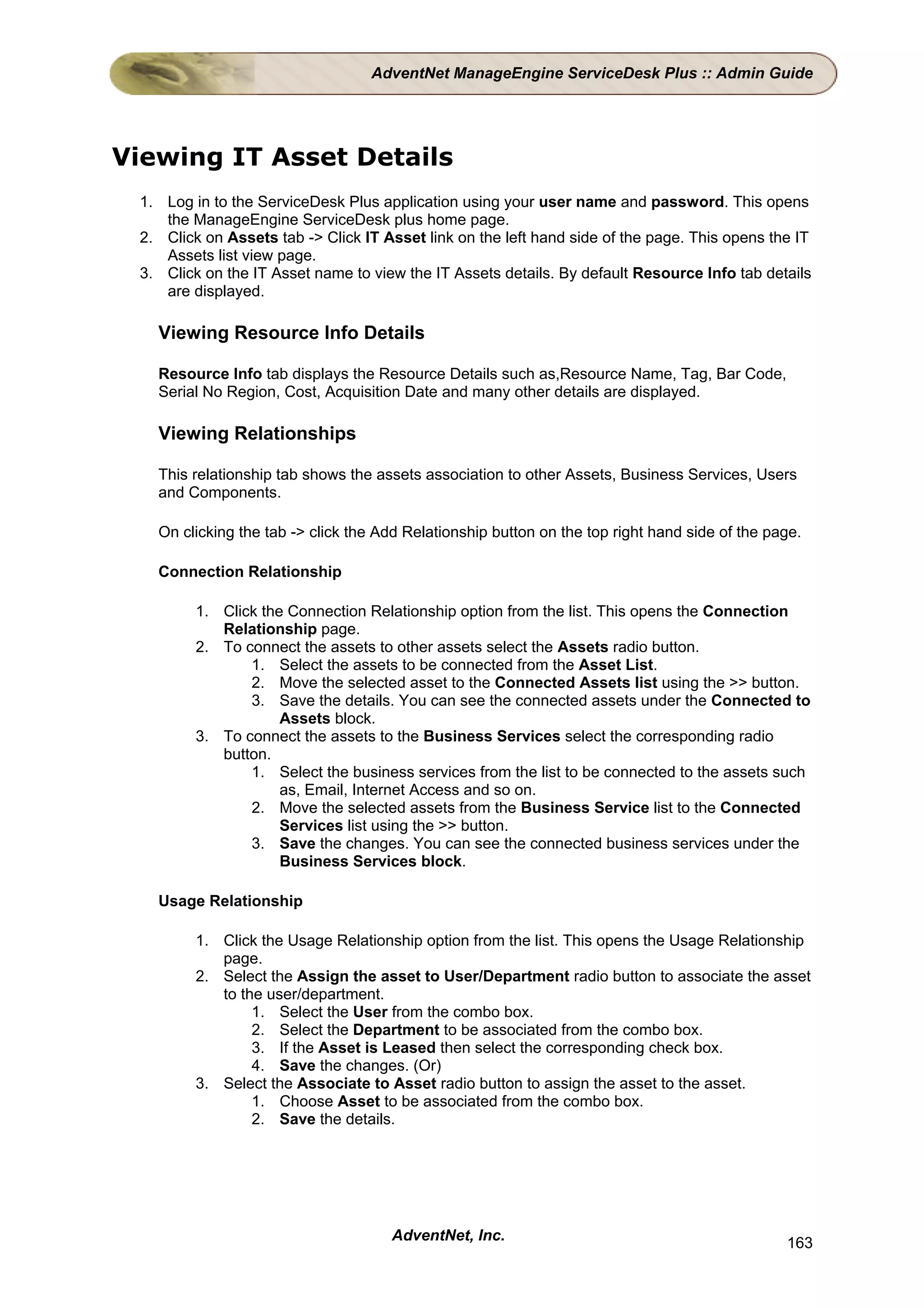 AdventNet ManageEngine ServiceDesk Plus :: Admin Guide




Viewing IT Asset Details
 1. Log in to the ServiceDesk Plus application using your user name and password. This opens
    the ManageEngine ServiceDesk plus home page.
 2. Click on Assets tab -> Click IT Asset link on the left hand side of the page. This opens the IT
    Assets list view page.
 3. Click on the IT Asset name to view the IT Assets details. By default Resource Info tab details
    are displayed.

   Viewing Resource Info Details

   Resource Info tab displays the Resource Details such as,Resource Name, Tag, Bar Code,
   Serial No Region, Cost, Acquisition Date and many other details are displayed.

   Viewing Relationships

   This relationship tab shows the assets association to other Assets, Business Services, Users
   and Components.

   On clicking the tab -> click the Add Relationship button on the top right hand side of the page.

   Connection Relationship

         1. Click the Connection Relationship option from the list. This opens the Connection
            Relationship page.
         2. To connect the assets to other assets select the Assets radio button.
                1. Select the assets to be connected from the Asset List.
                2. Move the selected asset to the Connected Assets list using the >> button.
                3. Save the details. You can see the connected assets under the Connected to
                     Assets block.
         3. To connect the assets to the Business Services select the corresponding radio
            button.
                1. Select the business services from the list to be connected to the assets such
                     as, Email, Internet Access and so on.
                2. Move the selected assets from the Business Service list to the Connected
                     Services list using the >> button.
                3. Save the changes. You can see the connected business services under the
                     Business Services block.

   Usage Relationship

         1. Click the Usage Relationship option from the list. This opens the Usage Relationship
            page.
         2. Select the Assign the asset to User/Department radio button to associate the asset
            to the user/department.
                 1. Select the User from the combo box.
                 2. Select the Department to be associated from the combo box.
                 3. If the Asset is Leased then select the corresponding check box.
                 4. Save the changes. (Or)
         3. Select the Associate to Asset radio button to assign the asset to the asset.
                 1. Choose Asset to be associated from the combo box.
                 2. Save the details.




                                     AdventNet, Inc.                                            163
 