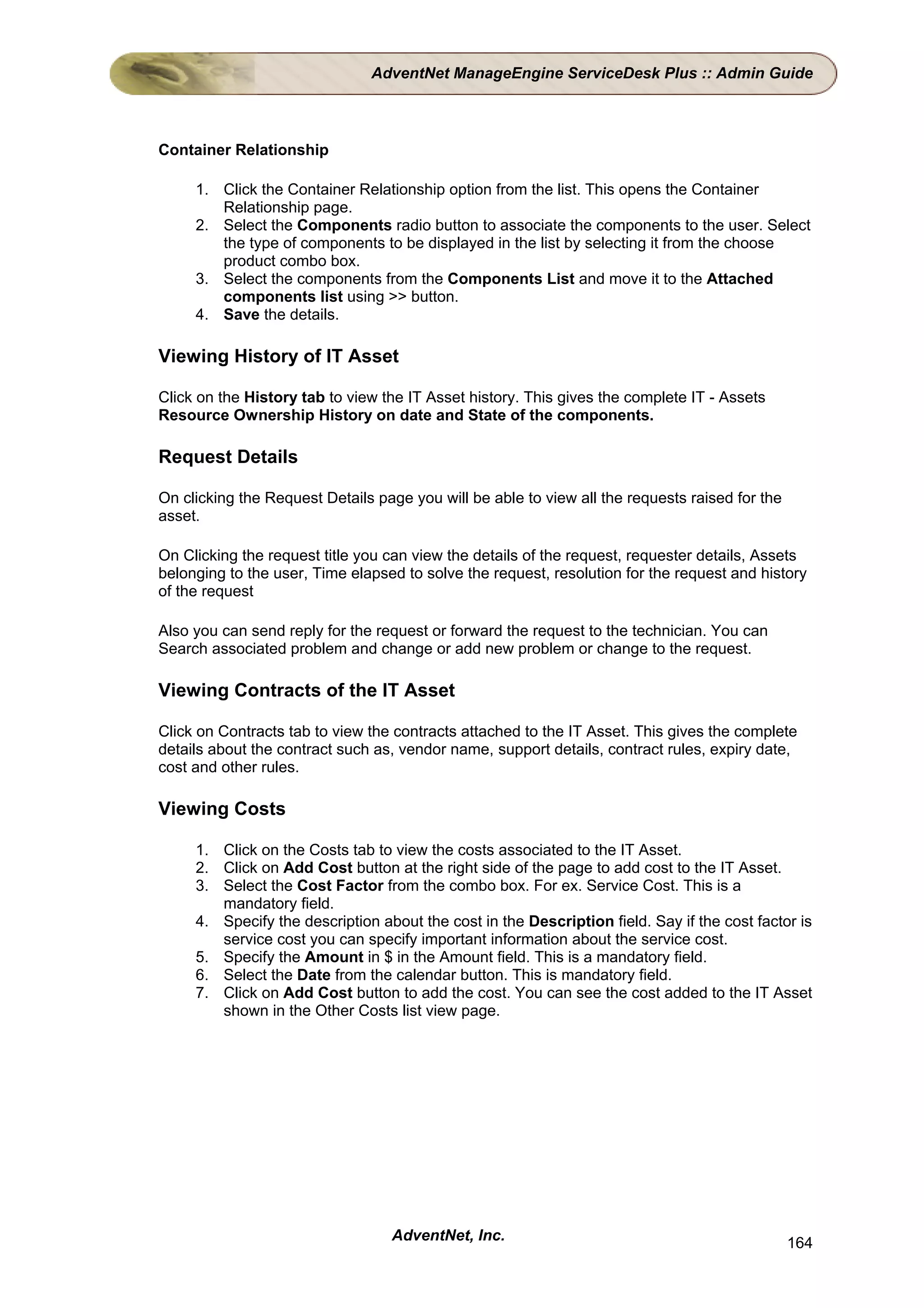 AdventNet ManageEngine ServiceDesk Plus :: Admin Guide



Container Relationship

     1. Click the Container Relationship option from the list. This opens the Container
        Relationship page.
     2. Select the Components radio button to associate the components to the user. Select
        the type of components to be displayed in the list by selecting it from the choose
        product combo box.
     3. Select the components from the Components List and move it to the Attached
        components list using >> button.
     4. Save the details.

Viewing History of IT Asset

Click on the History tab to view the IT Asset history. This gives the complete IT - Assets
Resource Ownership History on date and State of the components.

Request Details

On clicking the Request Details page you will be able to view all the requests raised for the
asset.

On Clicking the request title you can view the details of the request, requester details, Assets
belonging to the user, Time elapsed to solve the request, resolution for the request and history
of the request

Also you can send reply for the request or forward the request to the technician. You can
Search associated problem and change or add new problem or change to the request.

Viewing Contracts of the IT Asset

Click on Contracts tab to view the contracts attached to the IT Asset. This gives the complete
details about the contract such as, vendor name, support details, contract rules, expiry date,
cost and other rules.

Viewing Costs

     1. Click on the Costs tab to view the costs associated to the IT Asset.
     2. Click on Add Cost button at the right side of the page to add cost to the IT Asset.
     3. Select the Cost Factor from the combo box. For ex. Service Cost. This is a
        mandatory field.
     4. Specify the description about the cost in the Description field. Say if the cost factor is
        service cost you can specify important information about the service cost.
     5. Specify the Amount in $ in the Amount field. This is a mandatory field.
     6. Select the Date from the calendar button. This is mandatory field.
     7. Click on Add Cost button to add the cost. You can see the cost added to the IT Asset
        shown in the Other Costs list view page.




                                  AdventNet, Inc.                                               164
 