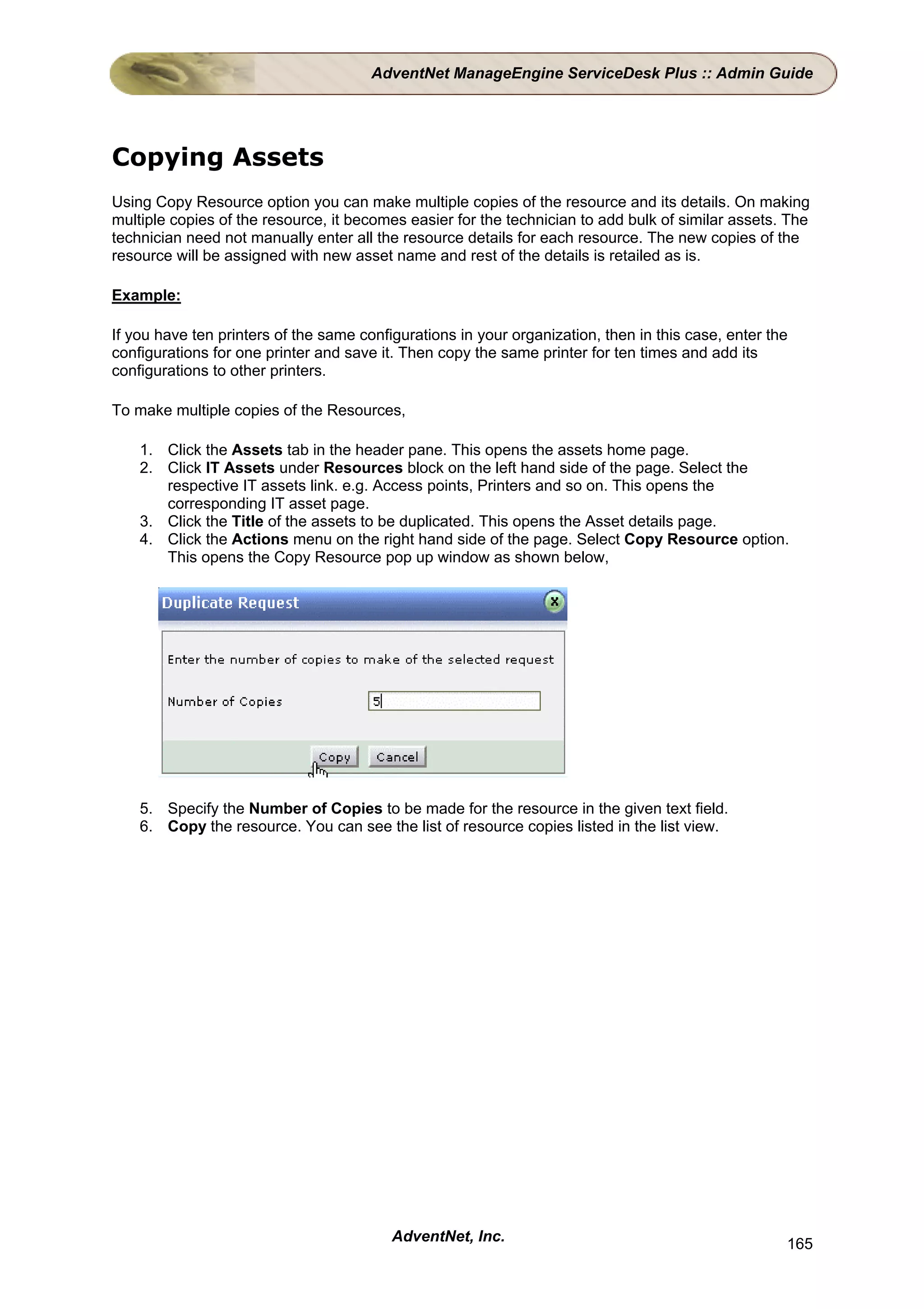 AdventNet ManageEngine ServiceDesk Plus :: Admin Guide




Copying Assets
Using Copy Resource option you can make multiple copies of the resource and its details. On making
multiple copies of the resource, it becomes easier for the technician to add bulk of similar assets. The
technician need not manually enter all the resource details for each resource. The new copies of the
resource will be assigned with new asset name and rest of the details is retailed as is.

Example:

If you have ten printers of the same configurations in your organization, then in this case, enter the
configurations for one printer and save it. Then copy the same printer for ten times and add its
configurations to other printers.

To make multiple copies of the Resources,

    1. Click the Assets tab in the header pane. This opens the assets home page.
    2. Click IT Assets under Resources block on the left hand side of the page. Select the
       respective IT assets link. e.g. Access points, Printers and so on. This opens the
       corresponding IT asset page.
    3. Click the Title of the assets to be duplicated. This opens the Asset details page.
    4. Click the Actions menu on the right hand side of the page. Select Copy Resource option.
       This opens the Copy Resource pop up window as shown below,




    5. Specify the Number of Copies to be made for the resource in the given text field.
    6. Copy the resource. You can see the list of resource copies listed in the list view.




                                          AdventNet, Inc.                                            165
 