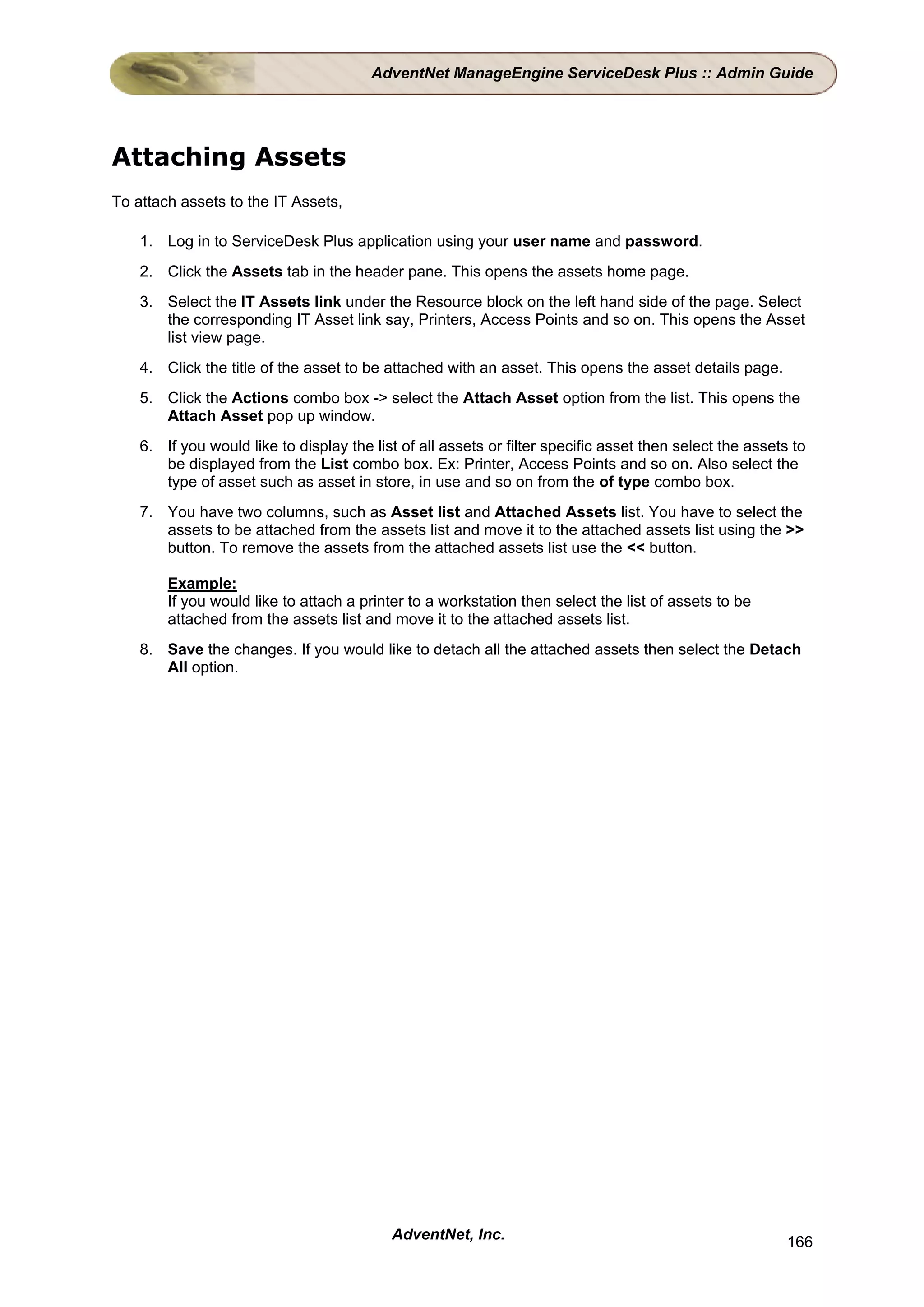 AdventNet ManageEngine ServiceDesk Plus :: Admin Guide




Attaching Assets
To attach assets to the IT Assets,

    1. Log in to ServiceDesk Plus application using your user name and password.
    2. Click the Assets tab in the header pane. This opens the assets home page.
    3. Select the IT Assets link under the Resource block on the left hand side of the page. Select
       the corresponding IT Asset link say, Printers, Access Points and so on. This opens the Asset
       list view page.
    4. Click the title of the asset to be attached with an asset. This opens the asset details page.
    5. Click the Actions combo box -> select the Attach Asset option from the list. This opens the
       Attach Asset pop up window.
    6. If you would like to display the list of all assets or filter specific asset then select the assets to
       be displayed from the List combo box. Ex: Printer, Access Points and so on. Also select the
       type of asset such as asset in store, in use and so on from the of type combo box.
    7. You have two columns, such as Asset list and Attached Assets list. You have to select the
       assets to be attached from the assets list and move it to the attached assets list using the >>
       button. To remove the assets from the attached assets list use the << button.

        Example:
        If you would like to attach a printer to a workstation then select the list of assets to be
        attached from the assets list and move it to the attached assets list.
    8. Save the changes. If you would like to detach all the attached assets then select the Detach
       All option.




                                           AdventNet, Inc.                                                166
 