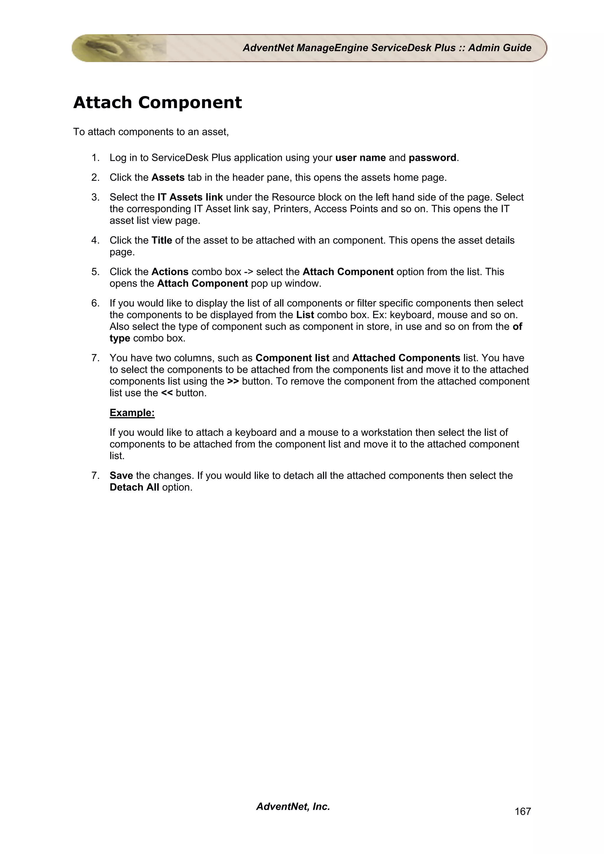 AdventNet ManageEngine ServiceDesk Plus :: Admin Guide




Attach Component
To attach components to an asset,

   1. Log in to ServiceDesk Plus application using your user name and password.
   2. Click the Assets tab in the header pane, this opens the assets home page.
   3. Select the IT Assets link under the Resource block on the left hand side of the page. Select
      the corresponding IT Asset link say, Printers, Access Points and so on. This opens the IT
      asset list view page.
   4. Click the Title of the asset to be attached with an component. This opens the asset details
      page.
   5. Click the Actions combo box -> select the Attach Component option from the list. This
      opens the Attach Component pop up window.
   6. If you would like to display the list of all components or filter specific components then select
      the components to be displayed from the List combo box. Ex: keyboard, mouse and so on.
      Also select the type of component such as component in store, in use and so on from the of
      type combo box.
   7. You have two columns, such as Component list and Attached Components list. You have
      to select the components to be attached from the components list and move it to the attached
      components list using the >> button. To remove the component from the attached component
      list use the << button.
       Example:
       If you would like to attach a keyboard and a mouse to a workstation then select the list of
       components to be attached from the component list and move it to the attached component
       list.
   7. Save the changes. If you would like to detach all the attached components then select the
      Detach All option.




                                         AdventNet, Inc.                                            167
 