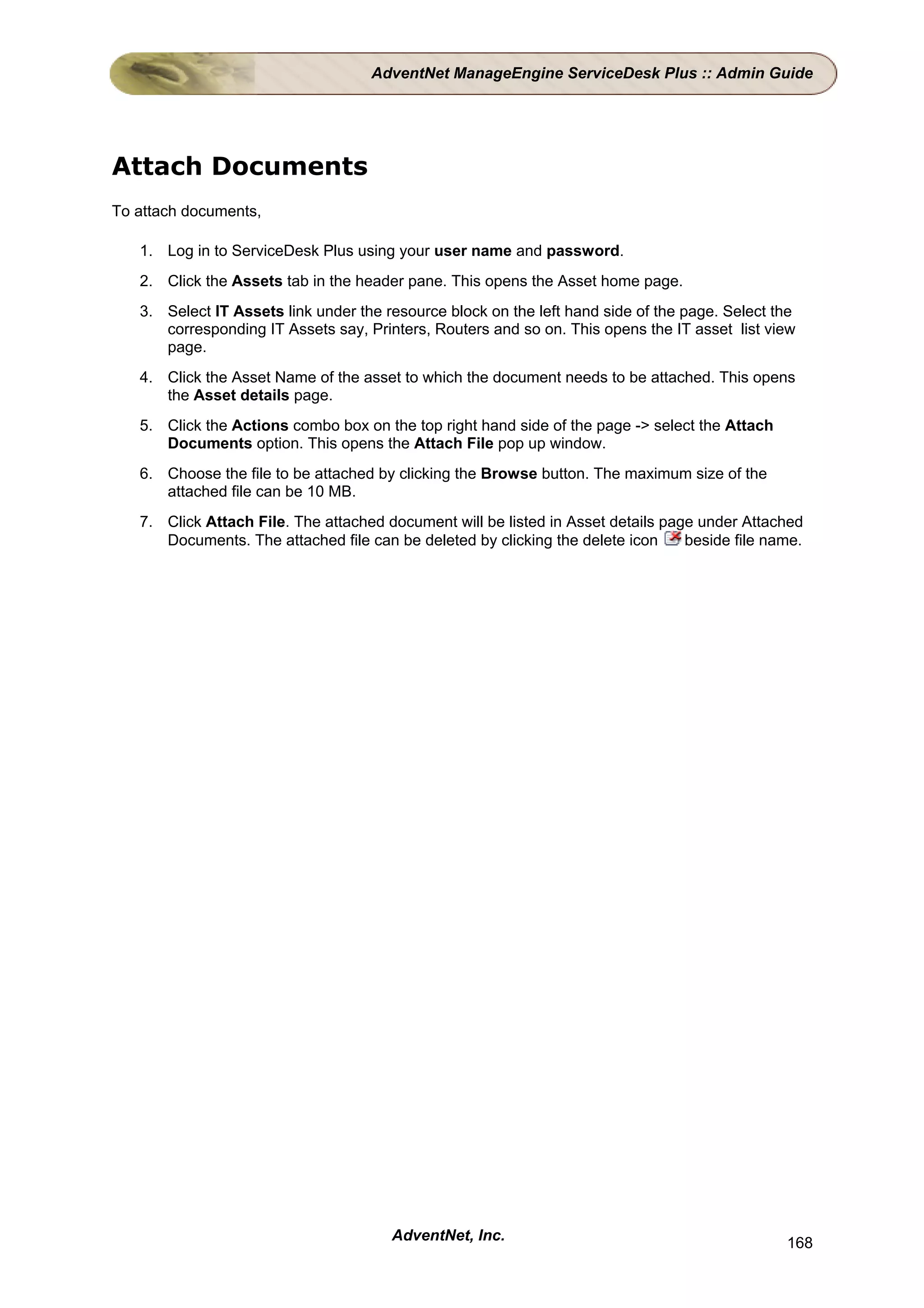 AdventNet ManageEngine ServiceDesk Plus :: Admin Guide




Attach Documents
To attach documents,

   1. Log in to ServiceDesk Plus using your user name and password.
   2. Click the Assets tab in the header pane. This opens the Asset home page.
   3. Select IT Assets link under the resource block on the left hand side of the page. Select the
      corresponding IT Assets say, Printers, Routers and so on. This opens the IT asset list view
      page.
   4. Click the Asset Name of the asset to which the document needs to be attached. This opens
      the Asset details page.
   5. Click the Actions combo box on the top right hand side of the page -> select the Attach
      Documents option. This opens the Attach File pop up window.
   6. Choose the file to be attached by clicking the Browse button. The maximum size of the
      attached file can be 10 MB.
   7. Click Attach File. The attached document will be listed in Asset details page under Attached
      Documents. The attached file can be deleted by clicking the delete icon     beside file name.




                                       AdventNet, Inc.                                          168
 