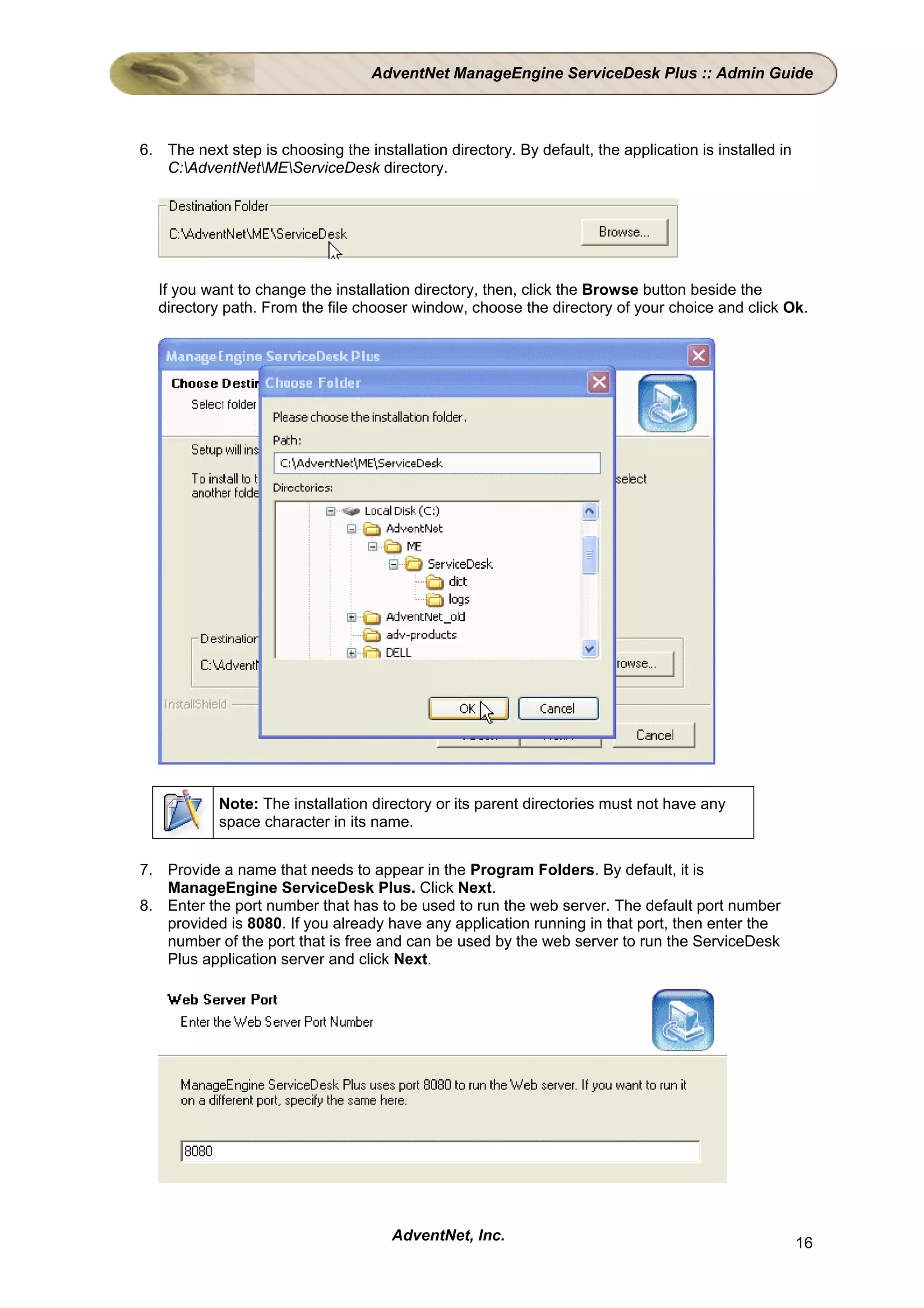 AdventNet ManageEngine ServiceDesk Plus :: Admin Guide



6. The next step is choosing the installation directory. By default, the application is installed in
   C:AdventNetMEServiceDesk directory.




  If you want to change the installation directory, then, click the Browse button beside the
  directory path. From the file chooser window, choose the directory of your choice and click Ok.




            Note: The installation directory or its parent directories must not have any
            space character in its name.


7. Provide a name that needs to appear in the Program Folders. By default, it is
   ManageEngine ServiceDesk Plus. Click Next.
8. Enter the port number that has to be used to run the web server. The default port number
   provided is 8080. If you already have any application running in that port, then enter the
   number of the port that is free and can be used by the web server to run the ServiceDesk
   Plus application server and click Next.




                                      AdventNet, Inc.                                                  16
 