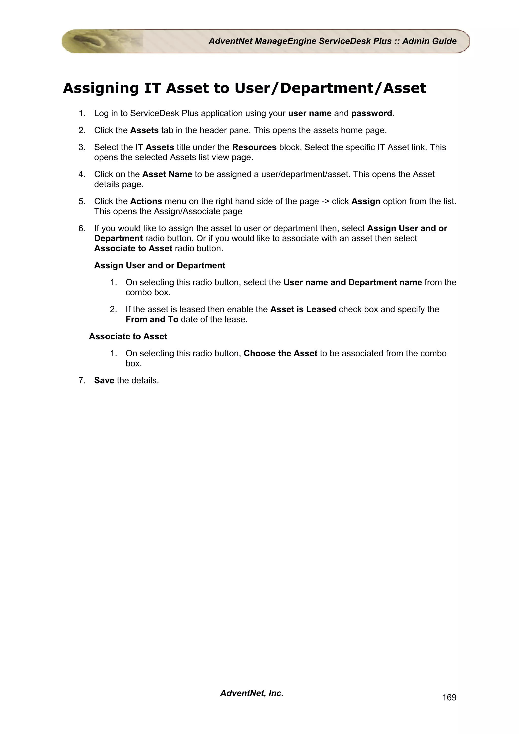 AdventNet ManageEngine ServiceDesk Plus :: Admin Guide




Assigning IT Asset to User/Department/Asset
 1. Log in to ServiceDesk Plus application using your user name and password.
 2. Click the Assets tab in the header pane. This opens the assets home page.
 3. Select the IT Assets title under the Resources block. Select the specific IT Asset link. This
    opens the selected Assets list view page.
 4. Click on the Asset Name to be assigned a user/department/asset. This opens the Asset
    details page.
 5. Click the Actions menu on the right hand side of the page -> click Assign option from the list.
    This opens the Assign/Associate page
 6. If you would like to assign the asset to user or department then, select Assign User and or
    Department radio button. Or if you would like to associate with an asset then select
    Associate to Asset radio button.
     Assign User and or Department
         1. On selecting this radio button, select the User name and Department name from the
            combo box.
         2. If the asset is leased then enable the Asset is Leased check box and specify the
            From and To date of the lease.
   Associate to Asset
         1. On selecting this radio button, Choose the Asset to be associated from the combo
            box.
 7. Save the details.




                                     AdventNet, Inc.                                           169
 