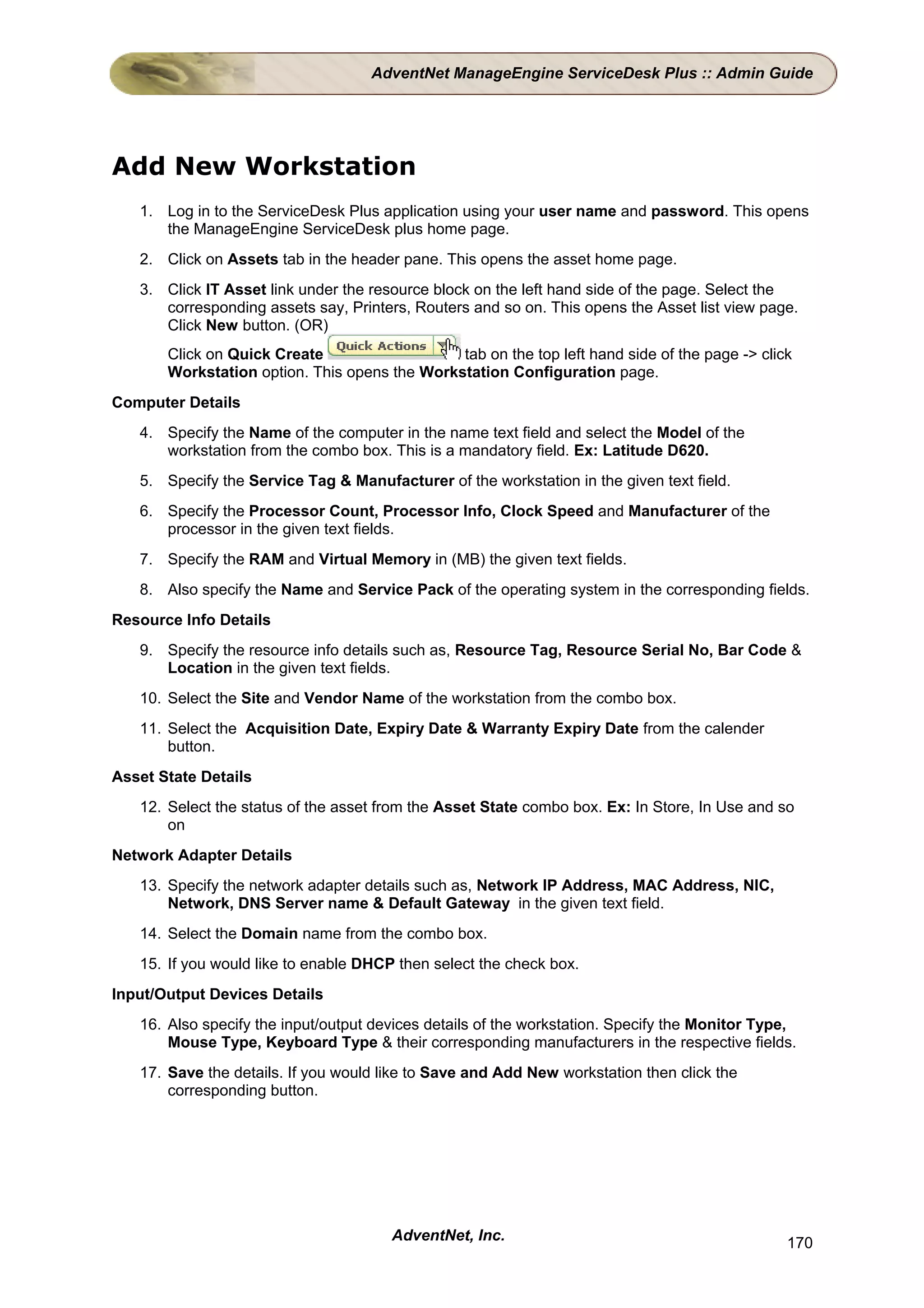 AdventNet ManageEngine ServiceDesk Plus :: Admin Guide




Add New Workstation
   1. Log in to the ServiceDesk Plus application using your user name and password. This opens
      the ManageEngine ServiceDesk plus home page.
   2. Click on Assets tab in the header pane. This opens the asset home page.
   3. Click IT Asset link under the resource block on the left hand side of the page. Select the
      corresponding assets say, Printers, Routers and so on. This opens the Asset list view page.
      Click New button. (OR)
       Click on Quick Create                   tab on the top left hand side of the page -> click
       Workstation option. This opens the Workstation Configuration page.
Computer Details
   4. Specify the Name of the computer in the name text field and select the Model of the
      workstation from the combo box. This is a mandatory field. Ex: Latitude D620.
   5. Specify the Service Tag & Manufacturer of the workstation in the given text field.
   6. Specify the Processor Count, Processor Info, Clock Speed and Manufacturer of the
      processor in the given text fields.
   7. Specify the RAM and Virtual Memory in (MB) the given text fields.
   8. Also specify the Name and Service Pack of the operating system in the corresponding fields.
Resource Info Details
   9. Specify the resource info details such as, Resource Tag, Resource Serial No, Bar Code &
      Location in the given text fields.
   10. Select the Site and Vendor Name of the workstation from the combo box.
   11. Select the Acquisition Date, Expiry Date & Warranty Expiry Date from the calender
       button.
Asset State Details
   12. Select the status of the asset from the Asset State combo box. Ex: In Store, In Use and so
       on
Network Adapter Details
   13. Specify the network adapter details such as, Network IP Address, MAC Address, NIC,
       Network, DNS Server name & Default Gateway in the given text field.
   14. Select the Domain name from the combo box.
   15. If you would like to enable DHCP then select the check box.
Input/Output Devices Details
   16. Also specify the input/output devices details of the workstation. Specify the Monitor Type,
       Mouse Type, Keyboard Type & their corresponding manufacturers in the respective fields.
   17. Save the details. If you would like to Save and Add New workstation then click the
       corresponding button.




                                       AdventNet, Inc.                                          170
 