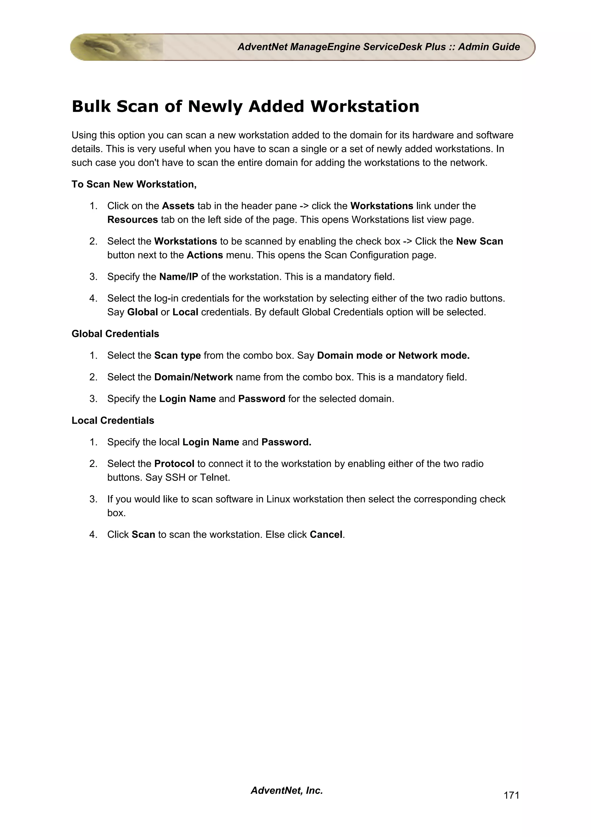 AdventNet ManageEngine ServiceDesk Plus :: Admin Guide




Bulk Scan of Newly Added Workstation
Using this option you can scan a new workstation added to the domain for its hardware and software
details. This is very useful when you have to scan a single or a set of newly added workstations. In
such case you don't have to scan the entire domain for adding the workstations to the network.

To Scan New Workstation,

    1. Click on the Assets tab in the header pane -> click the Workstations link under the
       Resources tab on the left side of the page. This opens Workstations list view page.

    2. Select the Workstations to be scanned by enabling the check box -> Click the New Scan
       button next to the Actions menu. This opens the Scan Configuration page.

    3. Specify the Name/IP of the workstation. This is a mandatory field.

    4. Select the log-in credentials for the workstation by selecting either of the two radio buttons.
       Say Global or Local credentials. By default Global Credentials option will be selected.

Global Credentials

    1. Select the Scan type from the combo box. Say Domain mode or Network mode.

    2. Select the Domain/Network name from the combo box. This is a mandatory field.

    3. Specify the Login Name and Password for the selected domain.

Local Credentials

    1. Specify the local Login Name and Password.

    2. Select the Protocol to connect it to the workstation by enabling either of the two radio
       buttons. Say SSH or Telnet.

    3. If you would like to scan software in Linux workstation then select the corresponding check
       box.

    4. Click Scan to scan the workstation. Else click Cancel.




                                         AdventNet, Inc.                                             171
 