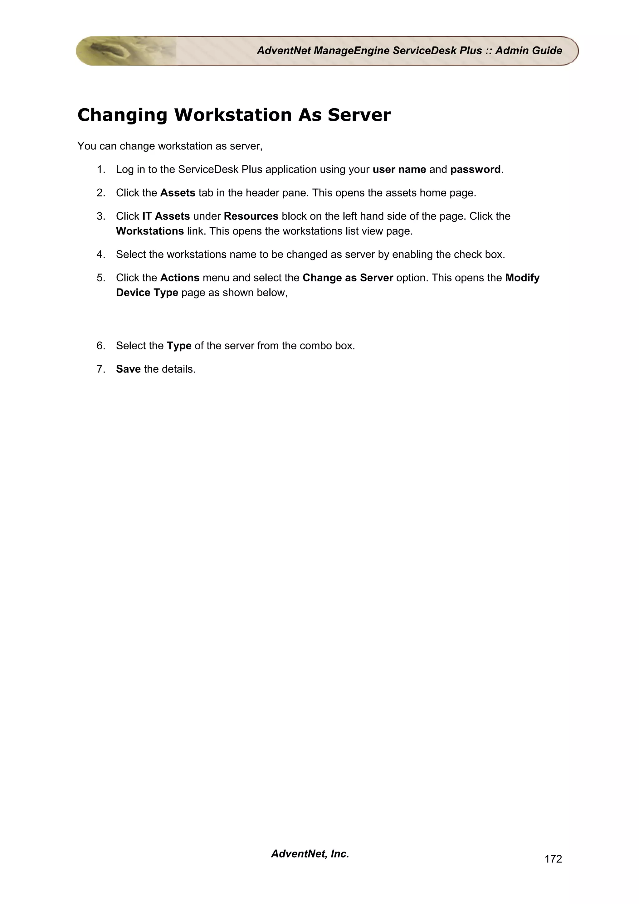AdventNet ManageEngine ServiceDesk Plus :: Admin Guide




Changing Workstation As Server
You can change workstation as server,

   1. Log in to the ServiceDesk Plus application using your user name and password.

   2. Click the Assets tab in the header pane. This opens the assets home page.

   3. Click IT Assets under Resources block on the left hand side of the page. Click the
      Workstations link. This opens the workstations list view page.

   4. Select the workstations name to be changed as server by enabling the check box.

   5. Click the Actions menu and select the Change as Server option. This opens the Modify
      Device Type page as shown below,



   6. Select the Type of the server from the combo box.

   7. Save the details.




                                        AdventNet, Inc.                                      172
 