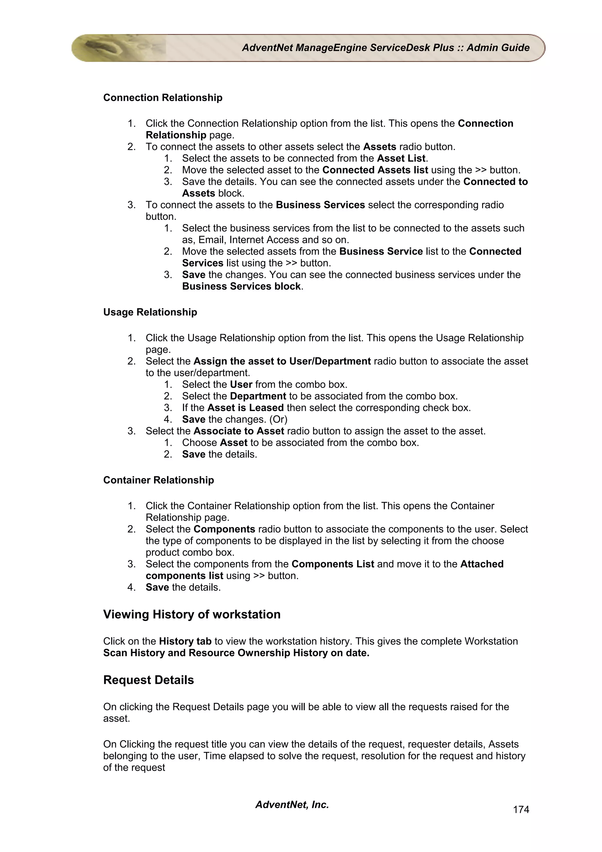 AdventNet ManageEngine ServiceDesk Plus :: Admin Guide



Connection Relationship

     1. Click the Connection Relationship option from the list. This opens the Connection
        Relationship page.
     2. To connect the assets to other assets select the Assets radio button.
            1. Select the assets to be connected from the Asset List.
            2. Move the selected asset to the Connected Assets list using the >> button.
            3. Save the details. You can see the connected assets under the Connected to
                 Assets block.
     3. To connect the assets to the Business Services select the corresponding radio
        button.
            1. Select the business services from the list to be connected to the assets such
                 as, Email, Internet Access and so on.
            2. Move the selected assets from the Business Service list to the Connected
                 Services list using the >> button.
            3. Save the changes. You can see the connected business services under the
                 Business Services block.

Usage Relationship

     1. Click the Usage Relationship option from the list. This opens the Usage Relationship
        page.
     2. Select the Assign the asset to User/Department radio button to associate the asset
        to the user/department.
             1. Select the User from the combo box.
             2. Select the Department to be associated from the combo box.
             3. If the Asset is Leased then select the corresponding check box.
             4. Save the changes. (Or)
     3. Select the Associate to Asset radio button to assign the asset to the asset.
             1. Choose Asset to be associated from the combo box.
             2. Save the details.

Container Relationship

     1. Click the Container Relationship option from the list. This opens the Container
        Relationship page.
     2. Select the Components radio button to associate the components to the user. Select
        the type of components to be displayed in the list by selecting it from the choose
        product combo box.
     3. Select the components from the Components List and move it to the Attached
        components list using >> button.
     4. Save the details.

Viewing History of workstation

Click on the History tab to view the workstation history. This gives the complete Workstation
Scan History and Resource Ownership History on date.

Request Details

On clicking the Request Details page you will be able to view all the requests raised for the
asset.

On Clicking the request title you can view the details of the request, requester details, Assets
belonging to the user, Time elapsed to solve the request, resolution for the request and history
of the request


                                  AdventNet, Inc.                                               174
 
