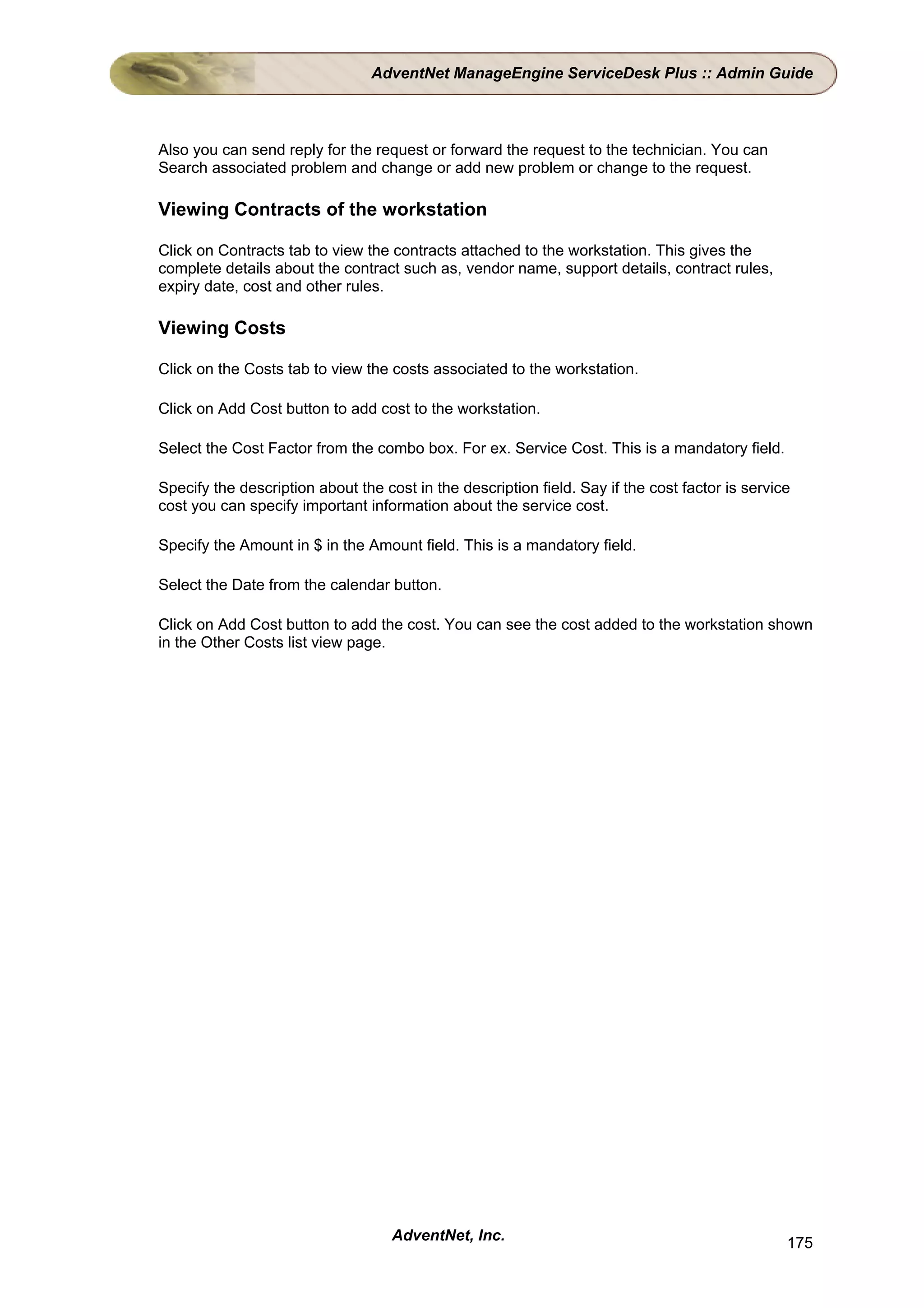 AdventNet ManageEngine ServiceDesk Plus :: Admin Guide



Also you can send reply for the request or forward the request to the technician. You can
Search associated problem and change or add new problem or change to the request.

Viewing Contracts of the workstation

Click on Contracts tab to view the contracts attached to the workstation. This gives the
complete details about the contract such as, vendor name, support details, contract rules,
expiry date, cost and other rules.

Viewing Costs

Click on the Costs tab to view the costs associated to the workstation.

Click on Add Cost button to add cost to the workstation.

Select the Cost Factor from the combo box. For ex. Service Cost. This is a mandatory field.

Specify the description about the cost in the description field. Say if the cost factor is service
cost you can specify important information about the service cost.

Specify the Amount in $ in the Amount field. This is a mandatory field.

Select the Date from the calendar button.

Click on Add Cost button to add the cost. You can see the cost added to the workstation shown
in the Other Costs list view page.




                                    AdventNet, Inc.                                              175
 