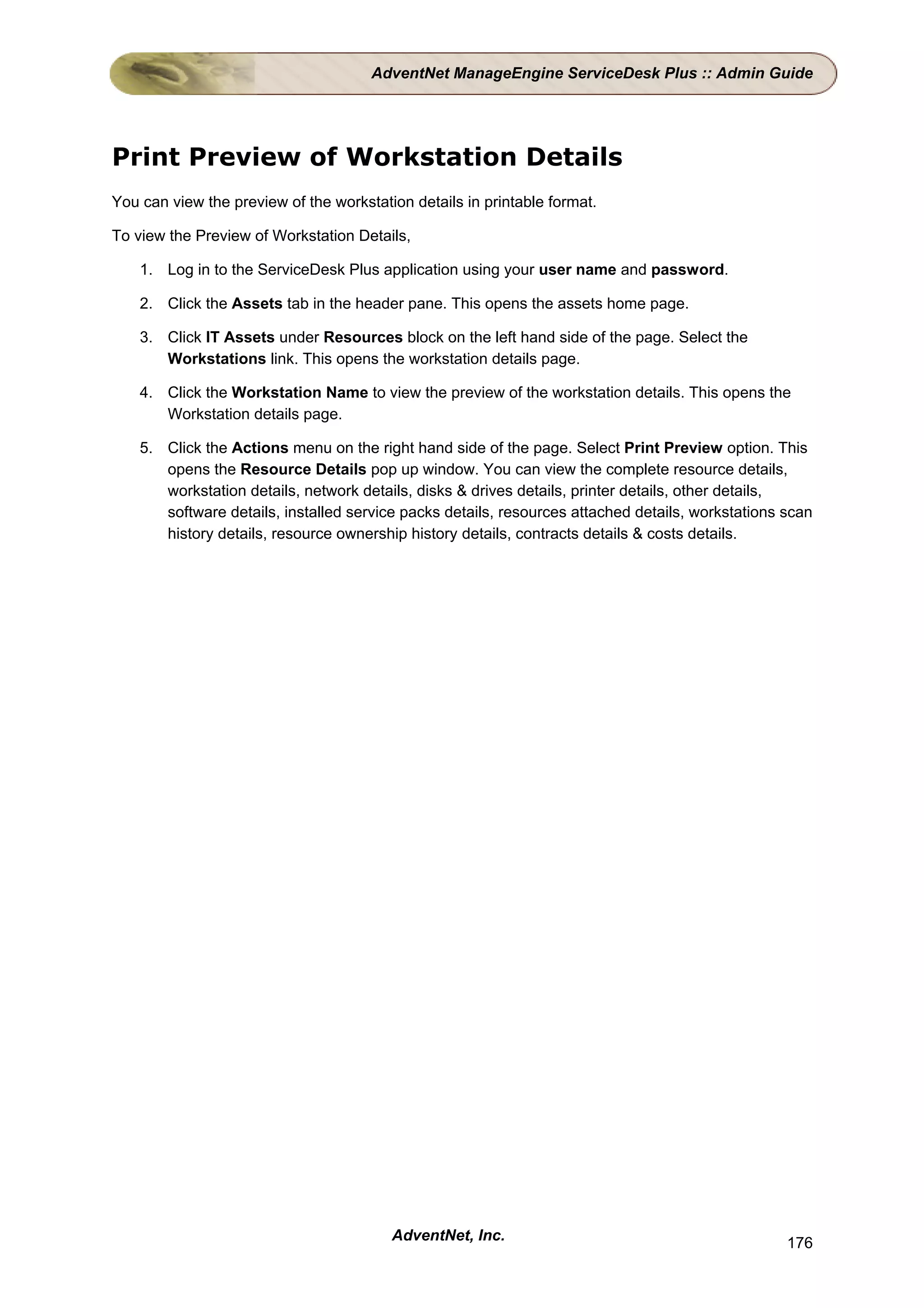 AdventNet ManageEngine ServiceDesk Plus :: Admin Guide




Print Preview of Workstation Details
You can view the preview of the workstation details in printable format.

To view the Preview of Workstation Details,

    1. Log in to the ServiceDesk Plus application using your user name and password.

    2. Click the Assets tab in the header pane. This opens the assets home page.

    3. Click IT Assets under Resources block on the left hand side of the page. Select the
       Workstations link. This opens the workstation details page.

    4. Click the Workstation Name to view the preview of the workstation details. This opens the
       Workstation details page.

    5. Click the Actions menu on the right hand side of the page. Select Print Preview option. This
       opens the Resource Details pop up window. You can view the complete resource details,
       workstation details, network details, disks & drives details, printer details, other details,
       software details, installed service packs details, resources attached details, workstations scan
       history details, resource ownership history details, contracts details & costs details.




                                         AdventNet, Inc.                                           176
 