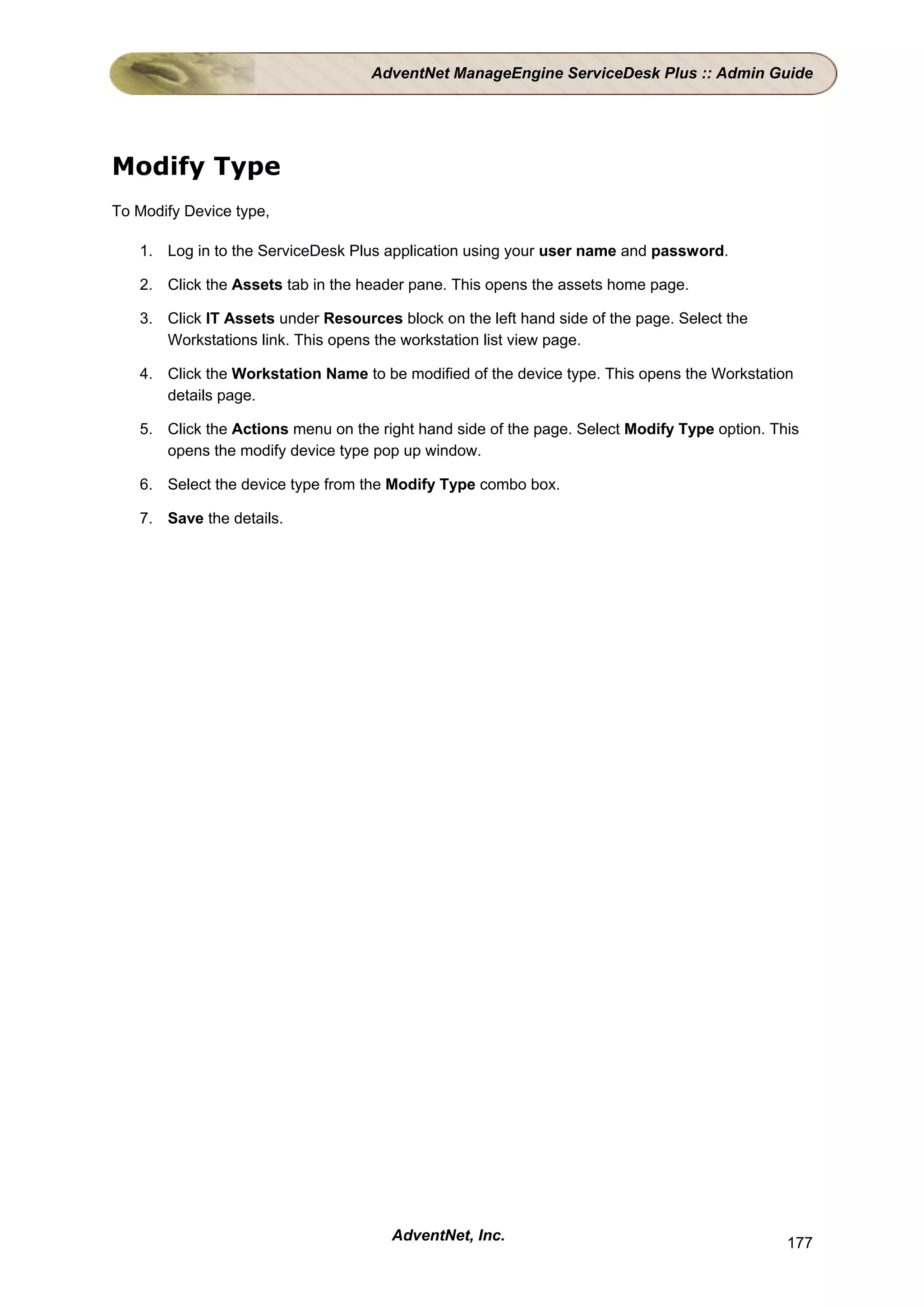 AdventNet ManageEngine ServiceDesk Plus :: Admin Guide




Modify Type
To Modify Device type,

   1. Log in to the ServiceDesk Plus application using your user name and password.

   2. Click the Assets tab in the header pane. This opens the assets home page.

   3. Click IT Assets under Resources block on the left hand side of the page. Select the
      Workstations link. This opens the workstation list view page.

   4. Click the Workstation Name to be modified of the device type. This opens the Workstation
      details page.

   5. Click the Actions menu on the right hand side of the page. Select Modify Type option. This
      opens the modify device type pop up window.

   6. Select the device type from the Modify Type combo box.

   7. Save the details.




                                      AdventNet, Inc.                                         177
 