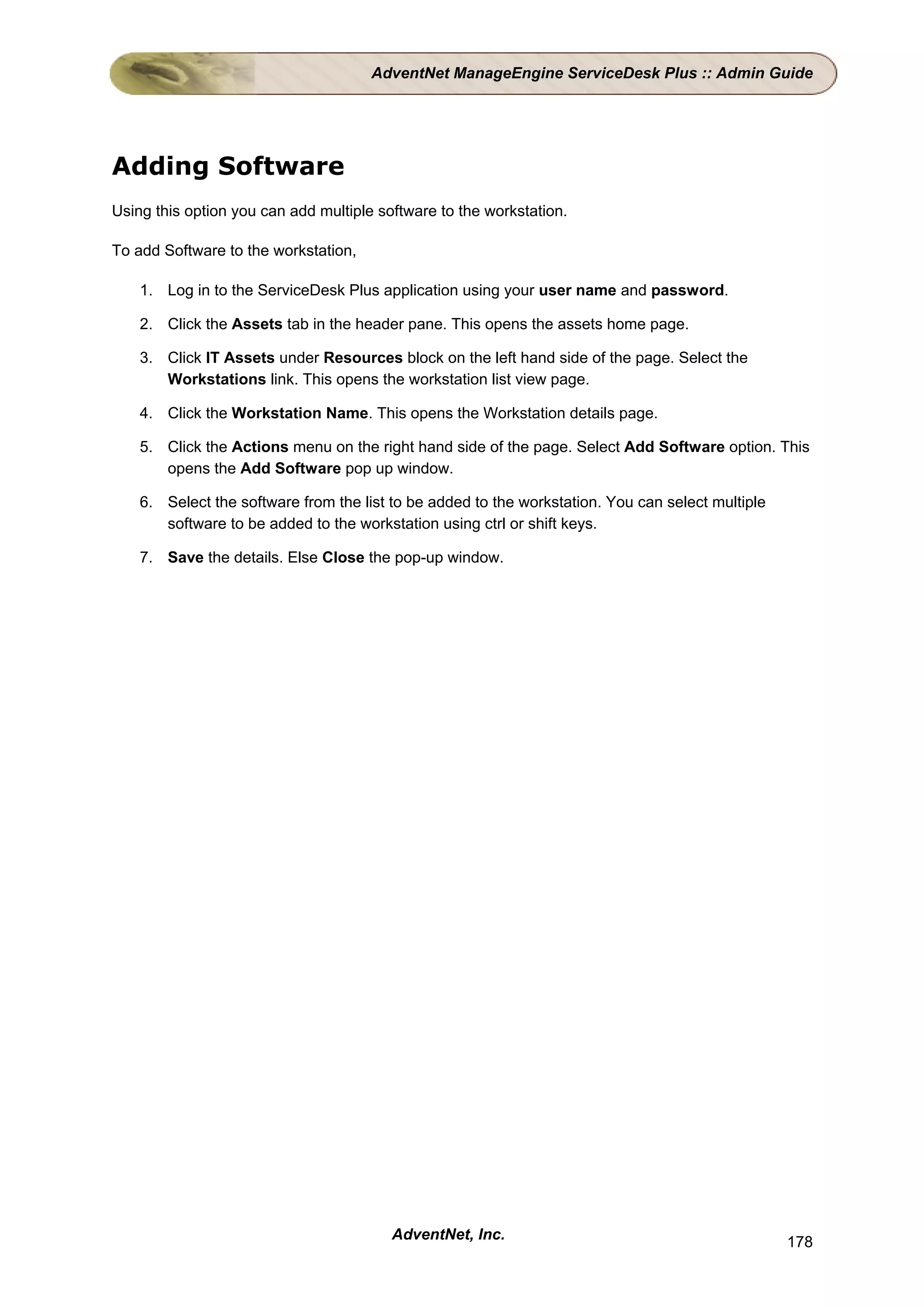 AdventNet ManageEngine ServiceDesk Plus :: Admin Guide




Adding Software
Using this option you can add multiple software to the workstation.

To add Software to the workstation,

    1. Log in to the ServiceDesk Plus application using your user name and password.

    2. Click the Assets tab in the header pane. This opens the assets home page.

    3. Click IT Assets under Resources block on the left hand side of the page. Select the
       Workstations link. This opens the workstation list view page.

    4. Click the Workstation Name. This opens the Workstation details page.

    5. Click the Actions menu on the right hand side of the page. Select Add Software option. This
       opens the Add Software pop up window.

    6. Select the software from the list to be added to the workstation. You can select multiple
       software to be added to the workstation using ctrl or shift keys.

    7. Save the details. Else Close the pop-up window.




                                         AdventNet, Inc.                                           178
 