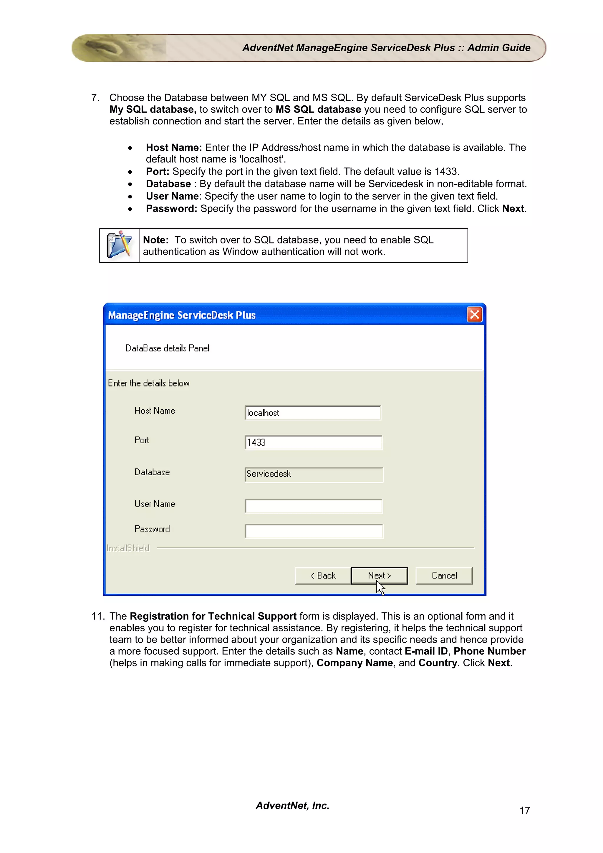 AdventNet ManageEngine ServiceDesk Plus :: Admin Guide



7. Choose the Database between MY SQL and MS SQL. By default ServiceDesk Plus supports
   My SQL database, to switch over to MS SQL database you need to configure SQL server to
   establish connection and start the server. Enter the details as given below,

        •   Host Name: Enter the IP Address/host name in which the database is available. The
            default host name is 'localhost'.
        •   Port: Specify the port in the given text field. The default value is 1433.
        •   Database : By default the database name will be Servicedesk in non-editable format.
        •   User Name: Specify the user name to login to the server in the given text field.
        •   Password: Specify the password for the username in the given text field. Click Next.


            Note: To switch over to SQL database, you need to enable SQL
            authentication as Window authentication will not work.




11. The Registration for Technical Support form is displayed. This is an optional form and it
    enables you to register for technical assistance. By registering, it helps the technical support
    team to be better informed about your organization and its specific needs and hence provide
    a more focused support. Enter the details such as Name, contact E-mail ID, Phone Number
    (helps in making calls for immediate support), Company Name, and Country. Click Next.




                                     AdventNet, Inc.                                              17
 