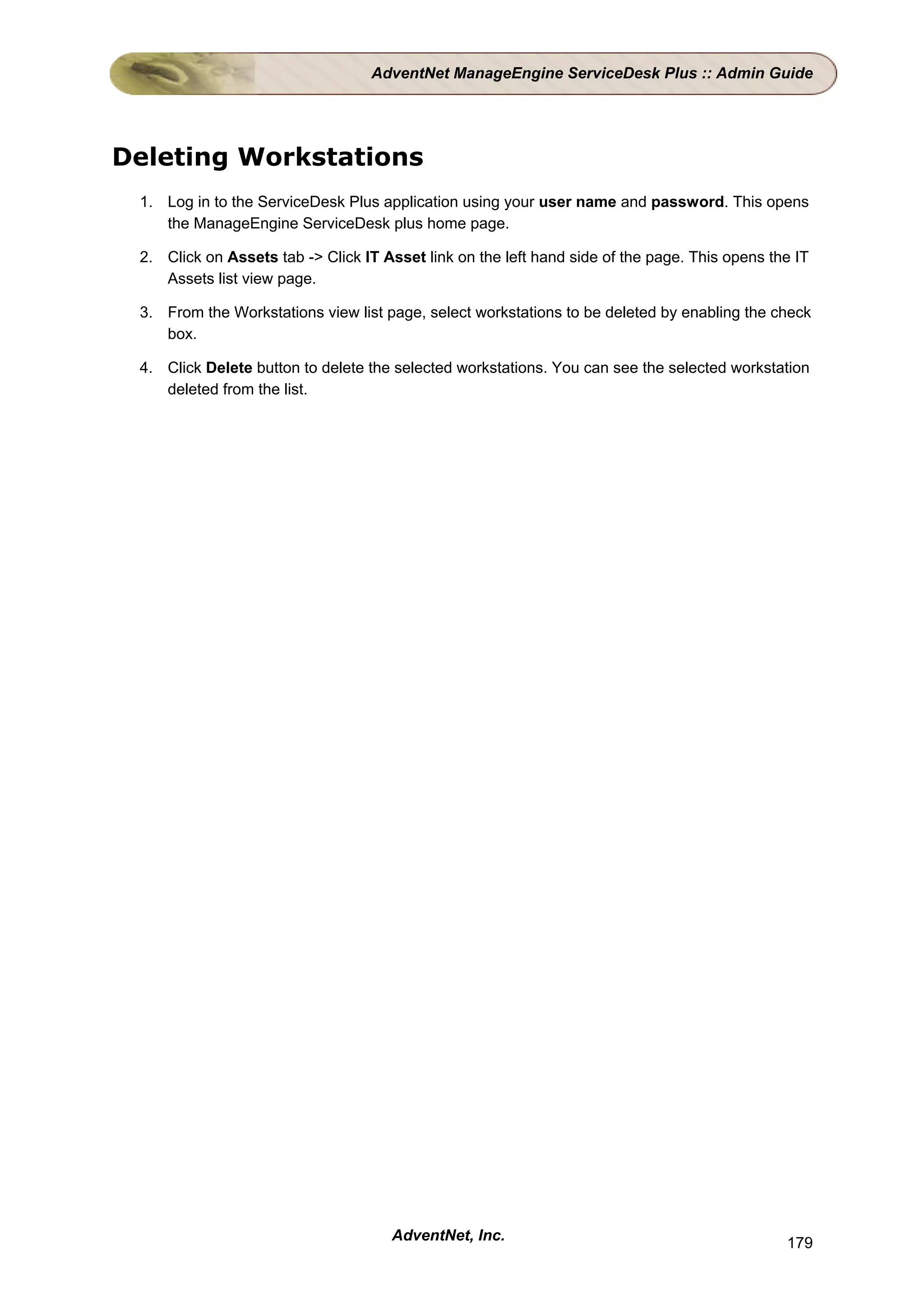 AdventNet ManageEngine ServiceDesk Plus :: Admin Guide




Deleting Workstations
 1. Log in to the ServiceDesk Plus application using your user name and password. This opens
    the ManageEngine ServiceDesk plus home page.

 2. Click on Assets tab -> Click IT Asset link on the left hand side of the page. This opens the IT
    Assets list view page.

 3. From the Workstations view list page, select workstations to be deleted by enabling the check
    box.

 4. Click Delete button to delete the selected workstations. You can see the selected workstation
    deleted from the list.




                                     AdventNet, Inc.                                           179
 