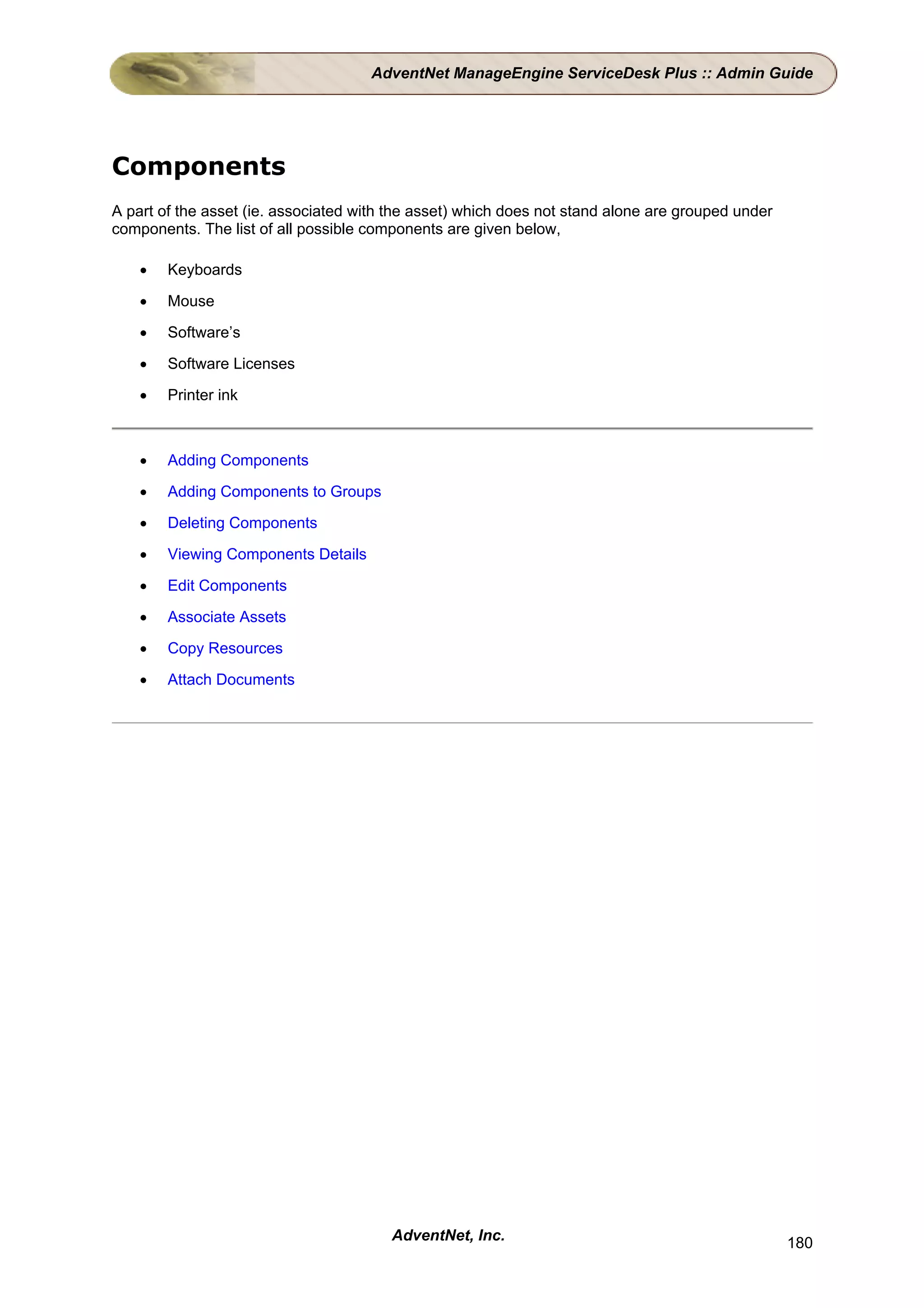 AdventNet ManageEngine ServiceDesk Plus :: Admin Guide




Components
A part of the asset (ie. associated with the asset) which does not stand alone are grouped under
components. The list of all possible components are given below,

    •   Keyboards

    •   Mouse

    •   Software’s

    •   Software Licenses

    •   Printer ink



    •   Adding Components

    •   Adding Components to Groups

    •   Deleting Components

    •   Viewing Components Details

    •   Edit Components

    •   Associate Assets

    •   Copy Resources

    •   Attach Documents




                                        AdventNet, Inc.                                            180
 