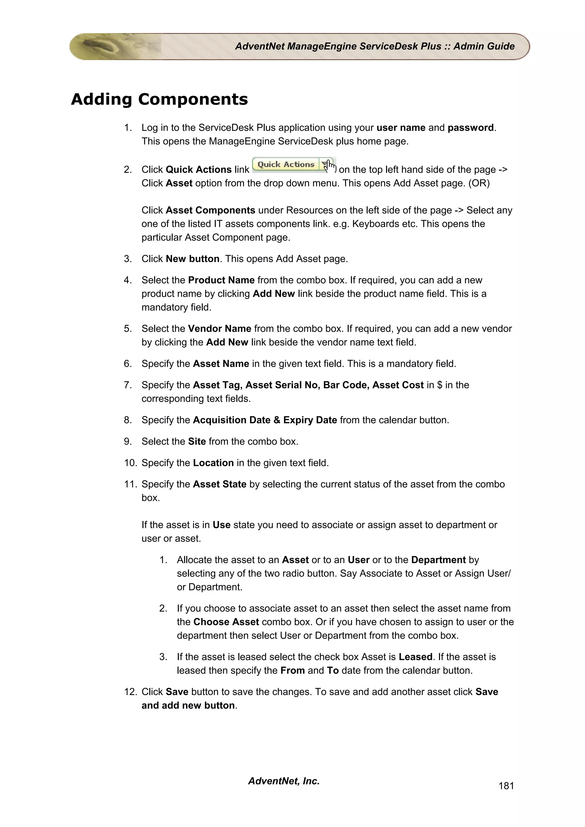 AdventNet ManageEngine ServiceDesk Plus :: Admin Guide




Adding Components
     1. Log in to the ServiceDesk Plus application using your user name and password.
        This opens the ManageEngine ServiceDesk plus home page.

     2. Click Quick Actions link                   on the top left hand side of the page ->
        Click Asset option from the drop down menu. This opens Add Asset page. (OR)

         Click Asset Components under Resources on the left side of the page -> Select any
         one of the listed IT assets components link. e.g. Keyboards etc. This opens the
         particular Asset Component page.

     3. Click New button. This opens Add Asset page.

     4. Select the Product Name from the combo box. If required, you can add a new
        product name by clicking Add New link beside the product name field. This is a
        mandatory field.

     5. Select the Vendor Name from the combo box. If required, you can add a new vendor
        by clicking the Add New link beside the vendor name text field.

     6. Specify the Asset Name in the given text field. This is a mandatory field.

     7. Specify the Asset Tag, Asset Serial No, Bar Code, Asset Cost in $ in the
        corresponding text fields.

     8. Specify the Acquisition Date & Expiry Date from the calendar button.

     9. Select the Site from the combo box.

     10. Specify the Location in the given text field.

     11. Specify the Asset State by selecting the current status of the asset from the combo
         box.

         If the asset is in Use state you need to associate or assign asset to department or
         user or asset.

             1. Allocate the asset to an Asset or to an User or to the Department by
                selecting any of the two radio button. Say Associate to Asset or Assign User/
                or Department.

             2. If you choose to associate asset to an asset then select the asset name from
                the Choose Asset combo box. Or if you have chosen to assign to user or the
                department then select User or Department from the combo box.

             3. If the asset is leased select the check box Asset is Leased. If the asset is
                leased then specify the From and To date from the calendar button.

     12. Click Save button to save the changes. To save and add another asset click Save
         and add new button.




                                  AdventNet, Inc.                                              181
 