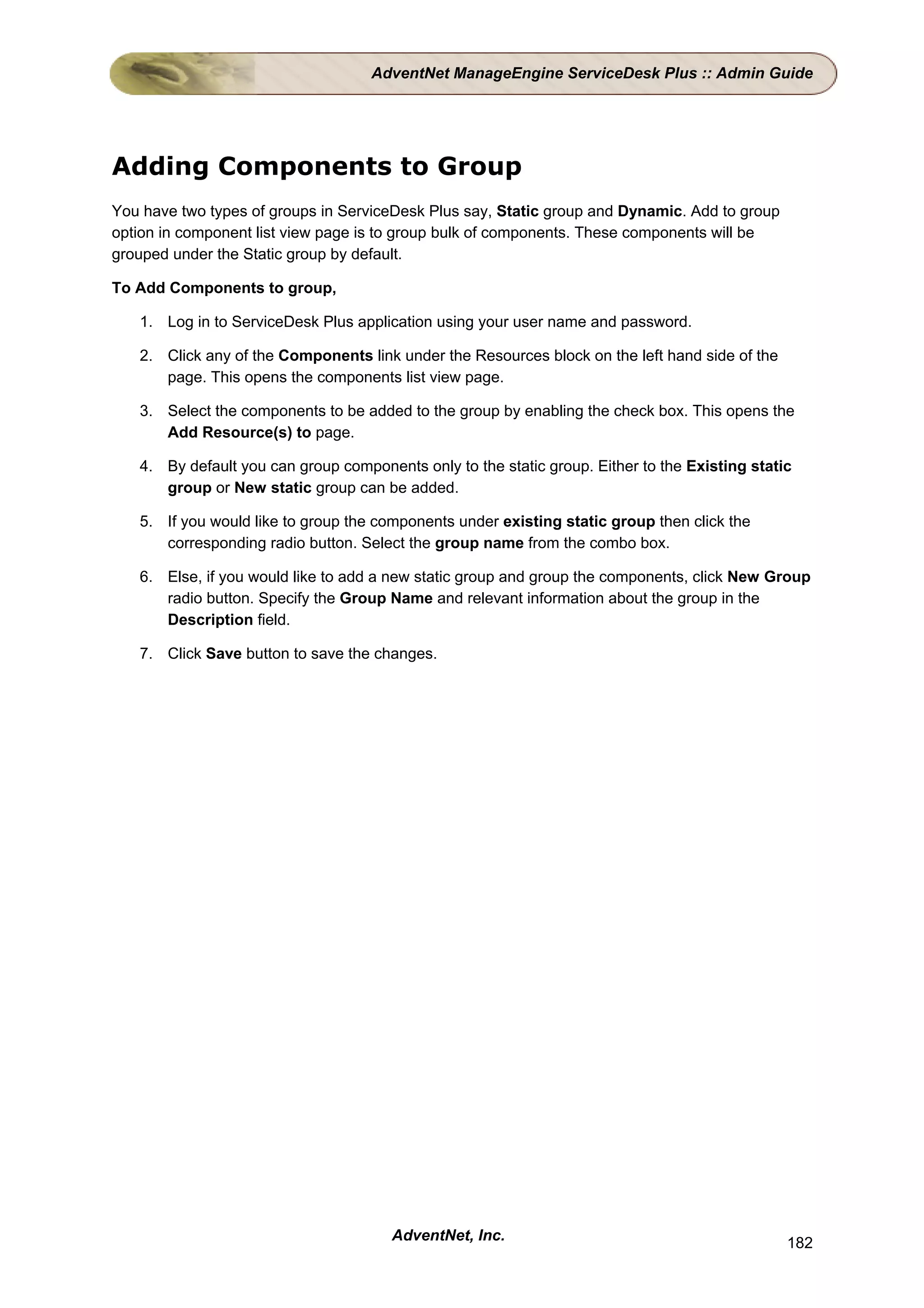 AdventNet ManageEngine ServiceDesk Plus :: Admin Guide




Adding Components to Group
You have two types of groups in ServiceDesk Plus say, Static group and Dynamic. Add to group
option in component list view page is to group bulk of components. These components will be
grouped under the Static group by default.

To Add Components to group,

   1. Log in to ServiceDesk Plus application using your user name and password.

   2. Click any of the Components link under the Resources block on the left hand side of the
      page. This opens the components list view page.

   3. Select the components to be added to the group by enabling the check box. This opens the
      Add Resource(s) to page.

   4. By default you can group components only to the static group. Either to the Existing static
      group or New static group can be added.

   5. If you would like to group the components under existing static group then click the
      corresponding radio button. Select the group name from the combo box.

   6. Else, if you would like to add a new static group and group the components, click New Group
      radio button. Specify the Group Name and relevant information about the group in the
      Description field.

   7. Click Save button to save the changes.




                                       AdventNet, Inc.                                          182
 