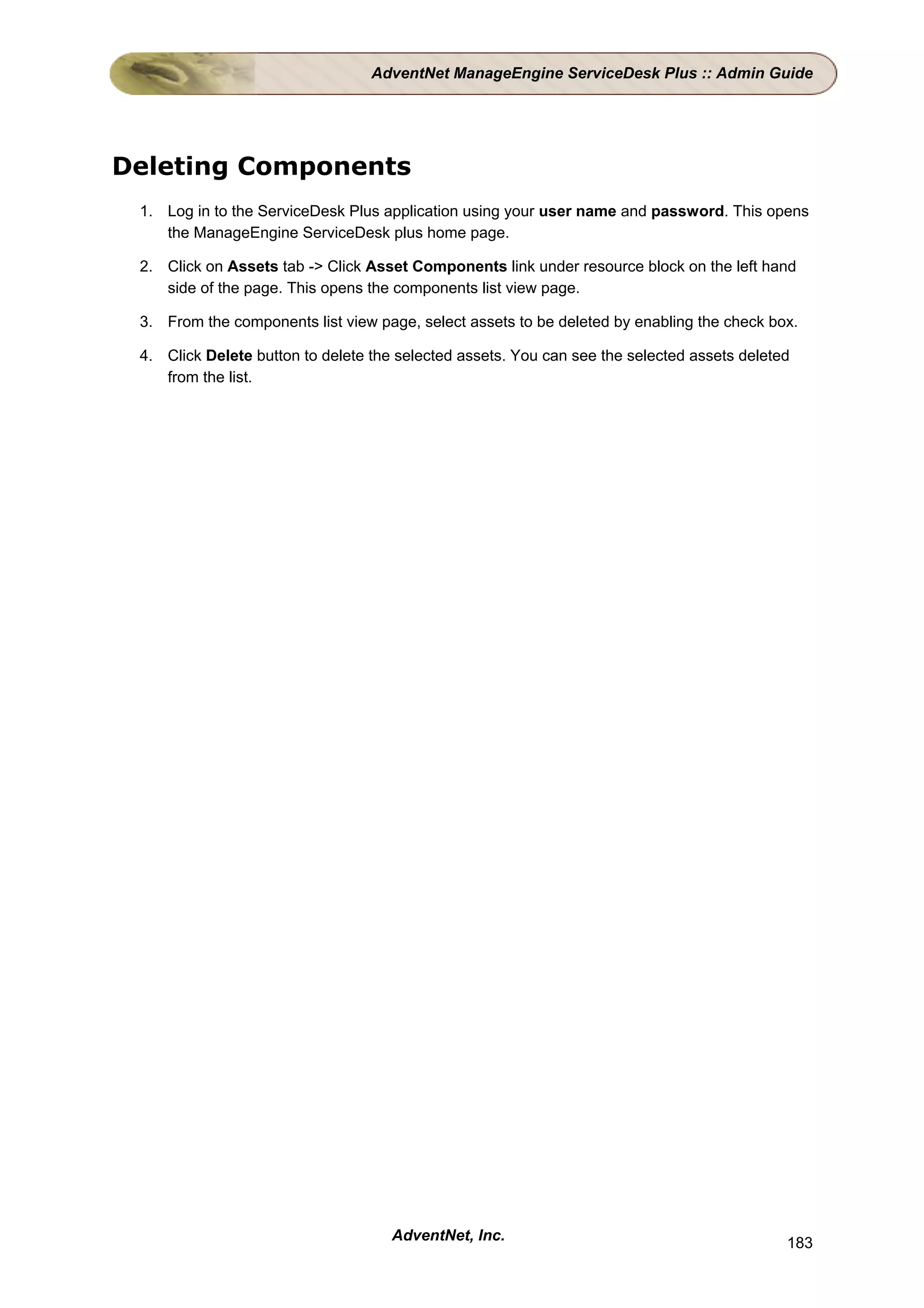 AdventNet ManageEngine ServiceDesk Plus :: Admin Guide




Deleting Components
 1. Log in to the ServiceDesk Plus application using your user name and password. This opens
    the ManageEngine ServiceDesk plus home page.

 2. Click on Assets tab -> Click Asset Components link under resource block on the left hand
    side of the page. This opens the components list view page.

 3. From the components list view page, select assets to be deleted by enabling the check box.

 4. Click Delete button to delete the selected assets. You can see the selected assets deleted
    from the list.




                                     AdventNet, Inc.                                         183
 