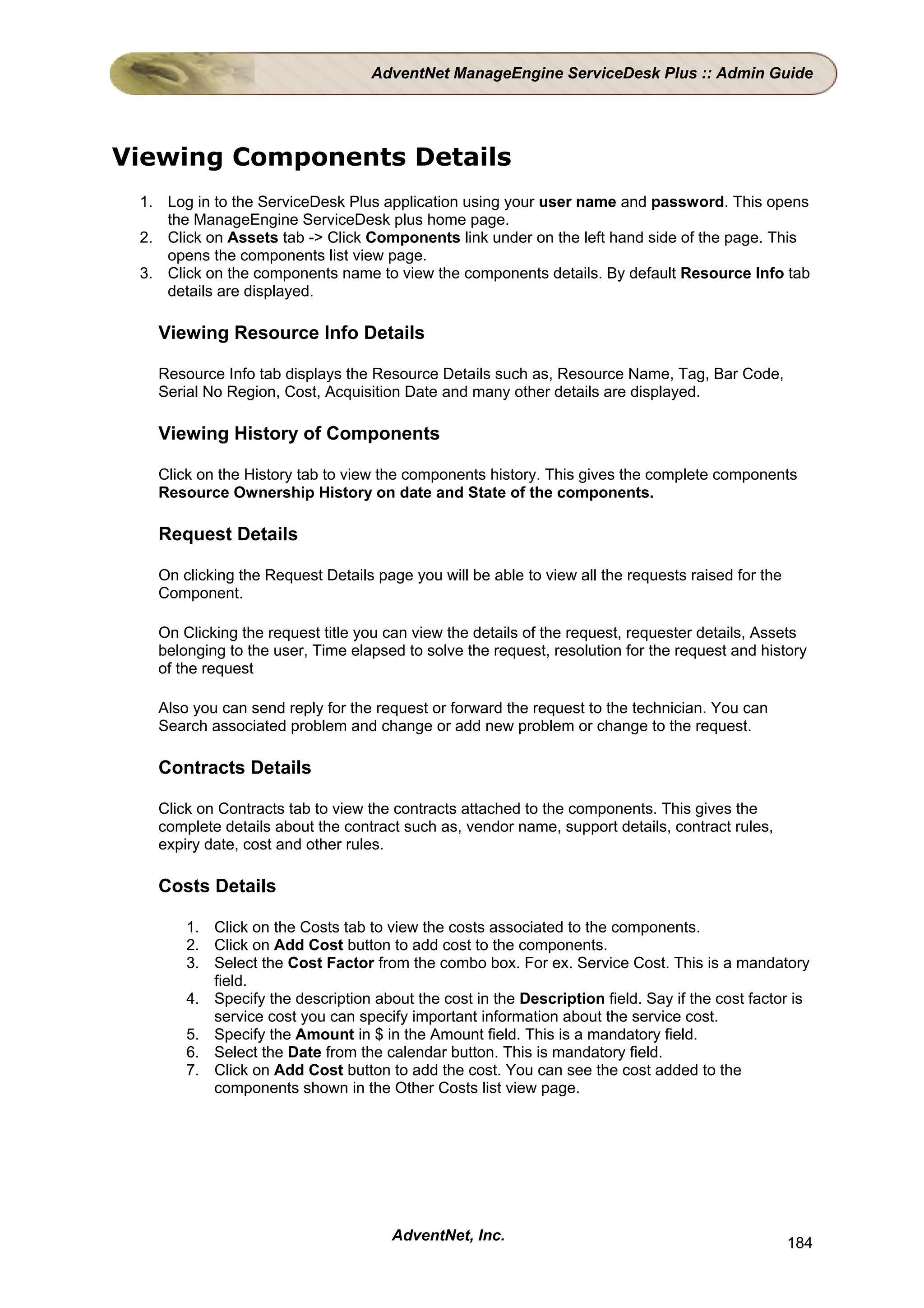 AdventNet ManageEngine ServiceDesk Plus :: Admin Guide




Viewing Components Details
 1. Log in to the ServiceDesk Plus application using your user name and password. This opens
    the ManageEngine ServiceDesk plus home page.
 2. Click on Assets tab -> Click Components link under on the left hand side of the page. This
    opens the components list view page.
 3. Click on the components name to view the components details. By default Resource Info tab
    details are displayed.

   Viewing Resource Info Details

   Resource Info tab displays the Resource Details such as, Resource Name, Tag, Bar Code,
   Serial No Region, Cost, Acquisition Date and many other details are displayed.

   Viewing History of Components

   Click on the History tab to view the components history. This gives the complete components
   Resource Ownership History on date and State of the components.

   Request Details

   On clicking the Request Details page you will be able to view all the requests raised for the
   Component.

   On Clicking the request title you can view the details of the request, requester details, Assets
   belonging to the user, Time elapsed to solve the request, resolution for the request and history
   of the request

   Also you can send reply for the request or forward the request to the technician. You can
   Search associated problem and change or add new problem or change to the request.

   Contracts Details

   Click on Contracts tab to view the contracts attached to the components. This gives the
   complete details about the contract such as, vendor name, support details, contract rules,
   expiry date, cost and other rules.

   Costs Details

       1. Click on the Costs tab to view the costs associated to the components.
       2. Click on Add Cost button to add cost to the components.
       3. Select the Cost Factor from the combo box. For ex. Service Cost. This is a mandatory
          field.
       4. Specify the description about the cost in the Description field. Say if the cost factor is
          service cost you can specify important information about the service cost.
       5. Specify the Amount in $ in the Amount field. This is a mandatory field.
       6. Select the Date from the calendar button. This is mandatory field.
       7. Click on Add Cost button to add the cost. You can see the cost added to the
          components shown in the Other Costs list view page.




                                     AdventNet, Inc.                                               184
 