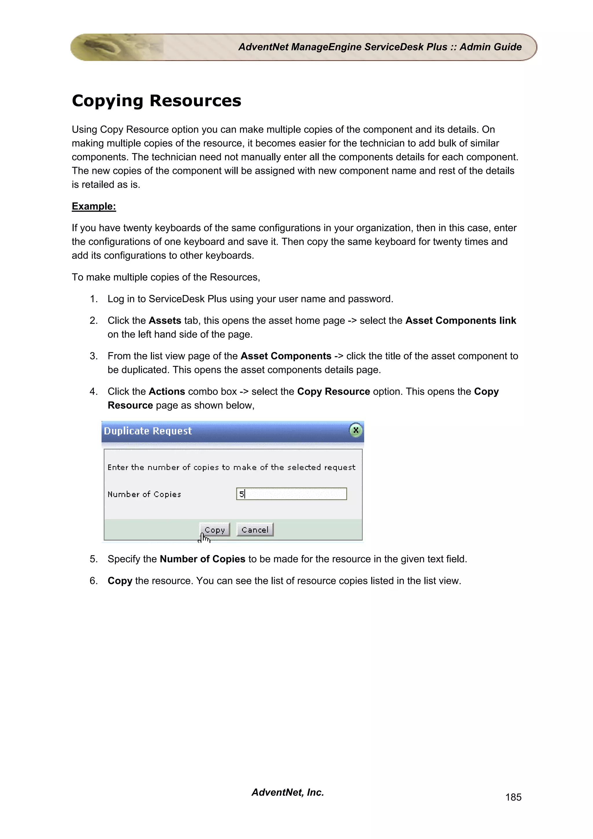 AdventNet ManageEngine ServiceDesk Plus :: Admin Guide




Copying Resources
Using Copy Resource option you can make multiple copies of the component and its details. On
making multiple copies of the resource, it becomes easier for the technician to add bulk of similar
components. The technician need not manually enter all the components details for each component.
The new copies of the component will be assigned with new component name and rest of the details
is retailed as is.

Example:

If you have twenty keyboards of the same configurations in your organization, then in this case, enter
the configurations of one keyboard and save it. Then copy the same keyboard for twenty times and
add its configurations to other keyboards.

To make multiple copies of the Resources,

    1. Log in to ServiceDesk Plus using your user name and password.

    2. Click the Assets tab, this opens the asset home page -> select the Asset Components link
       on the left hand side of the page.

    3. From the list view page of the Asset Components -> click the title of the asset component to
       be duplicated. This opens the asset components details page.

    4. Click the Actions combo box -> select the Copy Resource option. This opens the Copy
       Resource page as shown below,




    5. Specify the Number of Copies to be made for the resource in the given text field.

    6. Copy the resource. You can see the list of resource copies listed in the list view.




                                         AdventNet, Inc.                                           185
 
