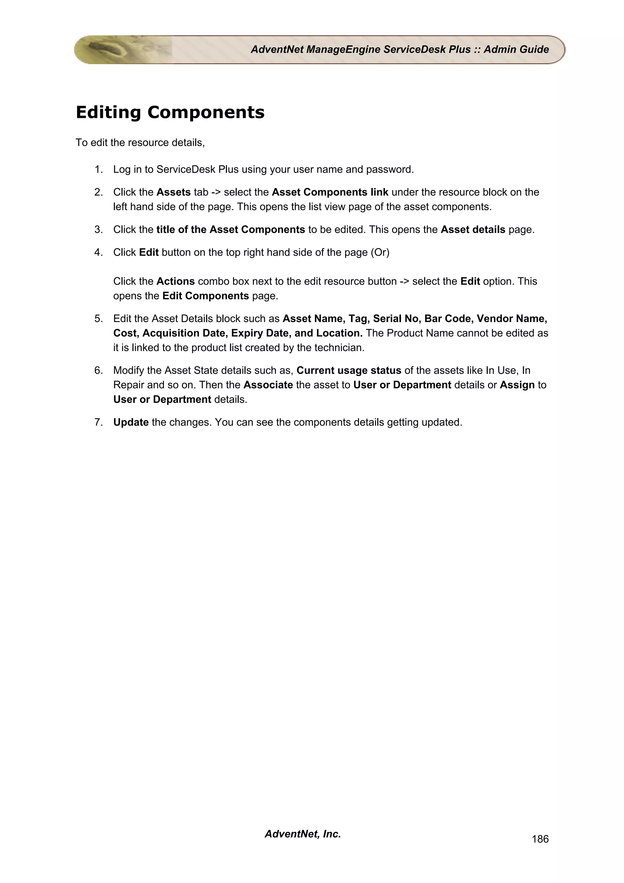 AdventNet ManageEngine ServiceDesk Plus :: Admin Guide




Editing Components
To edit the resource details,

    1. Log in to ServiceDesk Plus using your user name and password.

    2. Click the Assets tab -> select the Asset Components link under the resource block on the
       left hand side of the page. This opens the list view page of the asset components.

    3. Click the title of the Asset Components to be edited. This opens the Asset details page.

    4. Click Edit button on the top right hand side of the page (Or)

        Click the Actions combo box next to the edit resource button -> select the Edit option. This
        opens the Edit Components page.

    5. Edit the Asset Details block such as Asset Name, Tag, Serial No, Bar Code, Vendor Name,
       Cost, Acquisition Date, Expiry Date, and Location. The Product Name cannot be edited as
       it is linked to the product list created by the technician.

    6. Modify the Asset State details such as, Current usage status of the assets like In Use, In
       Repair and so on. Then the Associate the asset to User or Department details or Assign to
       User or Department details.

    7. Update the changes. You can see the components details getting updated.




                                        AdventNet, Inc.                                           186
 