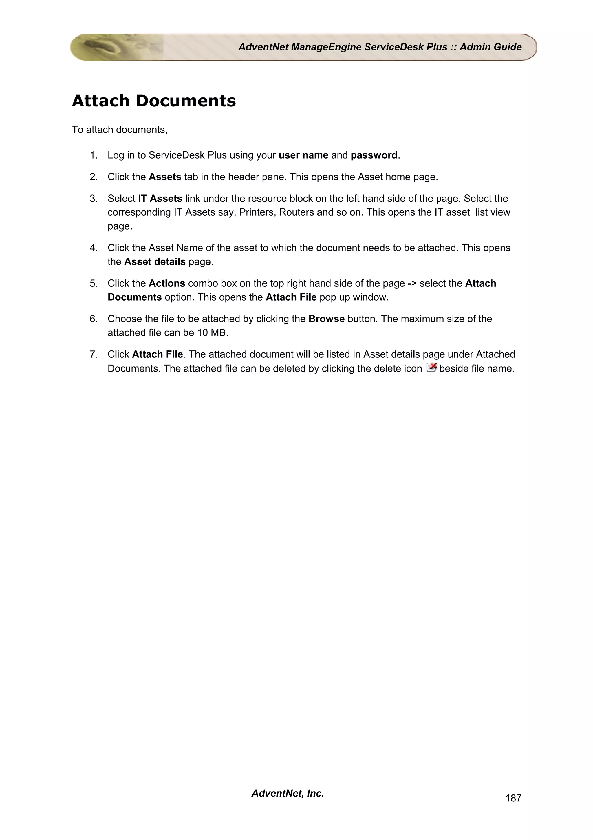 AdventNet ManageEngine ServiceDesk Plus :: Admin Guide




Attach Documents
To attach documents,

   1. Log in to ServiceDesk Plus using your user name and password.

   2. Click the Assets tab in the header pane. This opens the Asset home page.

   3. Select IT Assets link under the resource block on the left hand side of the page. Select the
      corresponding IT Assets say, Printers, Routers and so on. This opens the IT asset list view
      page.

   4. Click the Asset Name of the asset to which the document needs to be attached. This opens
      the Asset details page.

   5. Click the Actions combo box on the top right hand side of the page -> select the Attach
      Documents option. This opens the Attach File pop up window.

   6. Choose the file to be attached by clicking the Browse button. The maximum size of the
      attached file can be 10 MB.

   7. Click Attach File. The attached document will be listed in Asset details page under Attached
      Documents. The attached file can be deleted by clicking the delete icon     beside file name.




                                       AdventNet, Inc.                                          187
 