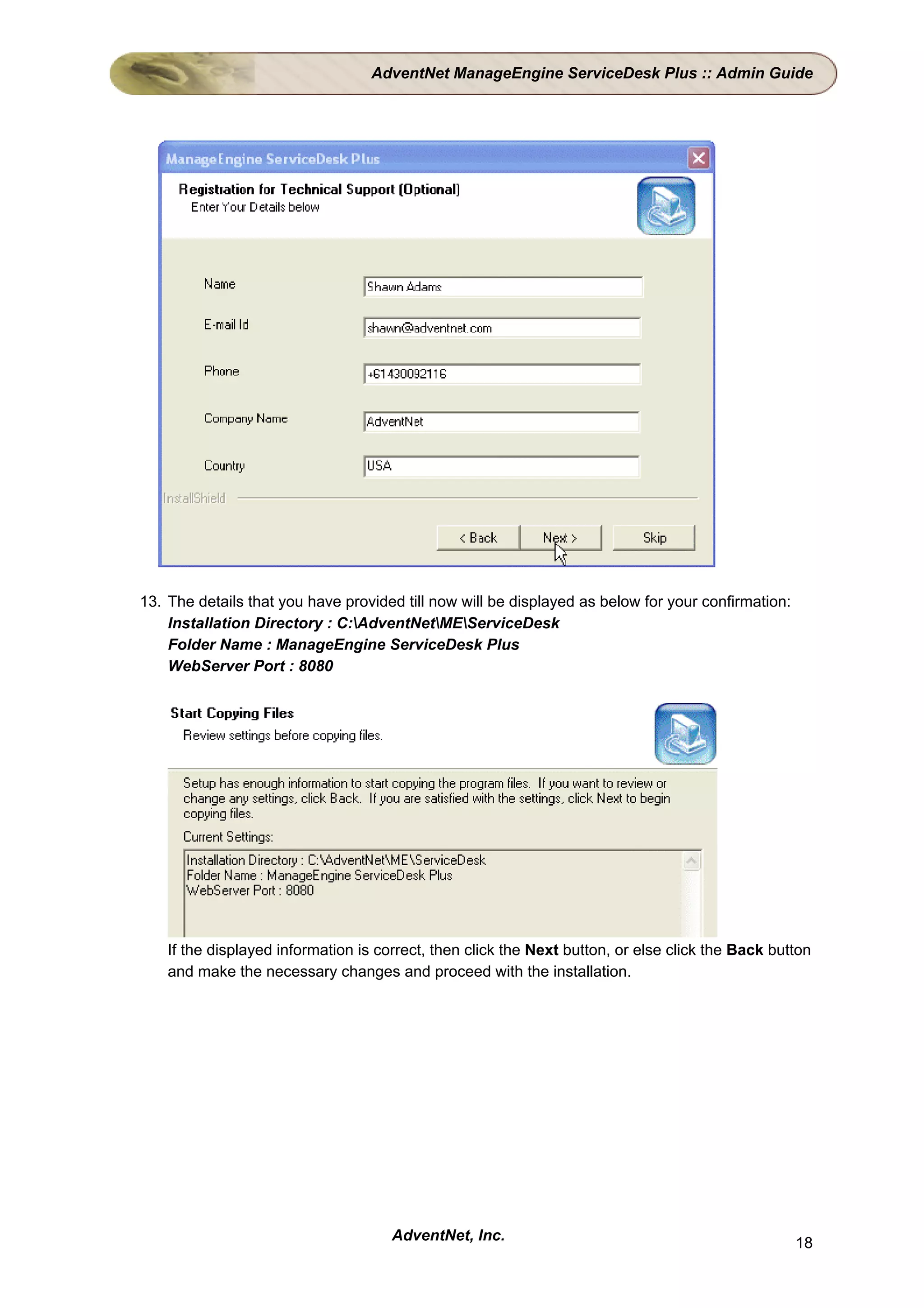 AdventNet ManageEngine ServiceDesk Plus :: Admin Guide




13. The details that you have provided till now will be displayed as below for your confirmation:
    Installation Directory : C:AdventNetMEServiceDesk
    Folder Name : ManageEngine ServiceDesk Plus
    WebServer Port : 8080




    If the displayed information is correct, then click the Next button, or else click the Back button
    and make the necessary changes and proceed with the installation.




                                      AdventNet, Inc.                                               18
 
