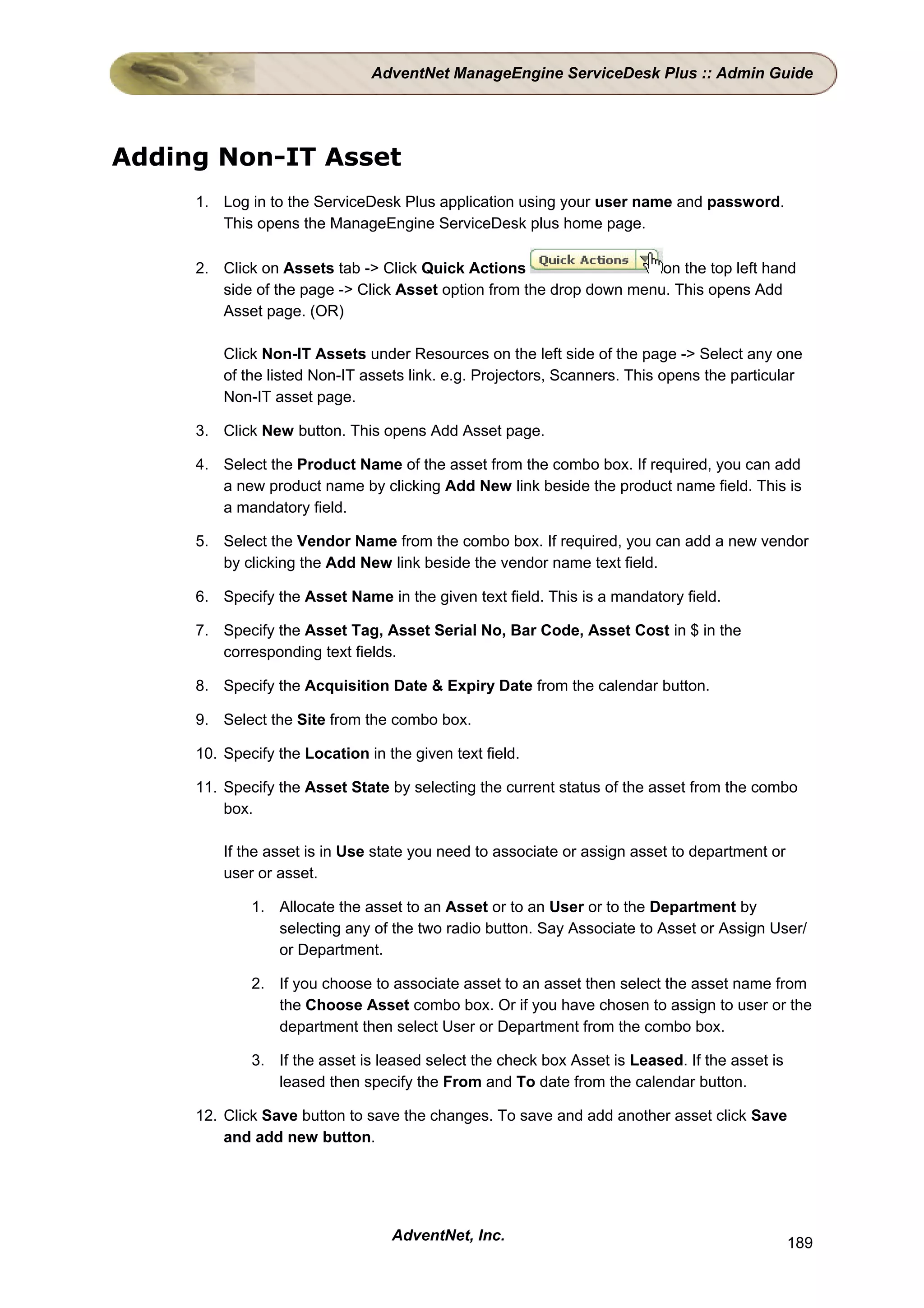 AdventNet ManageEngine ServiceDesk Plus :: Admin Guide




Adding Non-IT Asset
     1. Log in to the ServiceDesk Plus application using your user name and password.
        This opens the ManageEngine ServiceDesk plus home page.

     2. Click on Assets tab -> Click Quick Actions                    on the top left hand
        side of the page -> Click Asset option from the drop down menu. This opens Add
        Asset page. (OR)

         Click Non-IT Assets under Resources on the left side of the page -> Select any one
         of the listed Non-IT assets link. e.g. Projectors, Scanners. This opens the particular
         Non-IT asset page.

     3. Click New button. This opens Add Asset page.

     4. Select the Product Name of the asset from the combo box. If required, you can add
        a new product name by clicking Add New link beside the product name field. This is
        a mandatory field.

     5. Select the Vendor Name from the combo box. If required, you can add a new vendor
        by clicking the Add New link beside the vendor name text field.

     6. Specify the Asset Name in the given text field. This is a mandatory field.

     7. Specify the Asset Tag, Asset Serial No, Bar Code, Asset Cost in $ in the
        corresponding text fields.

     8. Specify the Acquisition Date & Expiry Date from the calendar button.

     9. Select the Site from the combo box.

     10. Specify the Location in the given text field.

     11. Specify the Asset State by selecting the current status of the asset from the combo
         box.

         If the asset is in Use state you need to associate or assign asset to department or
         user or asset.

             1. Allocate the asset to an Asset or to an User or to the Department by
                selecting any of the two radio button. Say Associate to Asset or Assign User/
                or Department.

             2. If you choose to associate asset to an asset then select the asset name from
                the Choose Asset combo box. Or if you have chosen to assign to user or the
                department then select User or Department from the combo box.

             3. If the asset is leased select the check box Asset is Leased. If the asset is
                leased then specify the From and To date from the calendar button.

     12. Click Save button to save the changes. To save and add another asset click Save
         and add new button.




                                  AdventNet, Inc.                                              189
 
