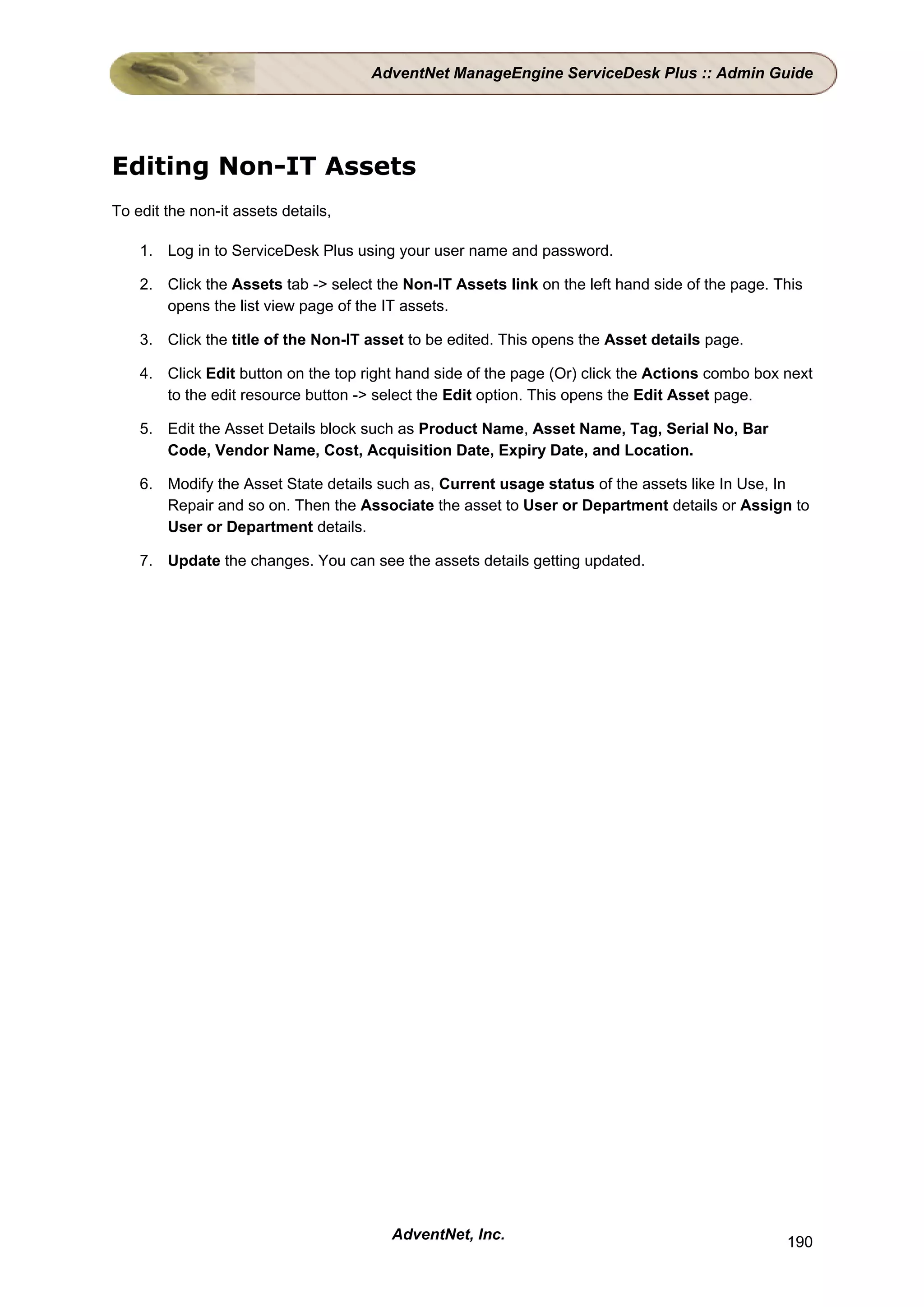 AdventNet ManageEngine ServiceDesk Plus :: Admin Guide




Editing Non-IT Assets
To edit the non-it assets details,

    1. Log in to ServiceDesk Plus using your user name and password.

    2. Click the Assets tab -> select the Non-IT Assets link on the left hand side of the page. This
       opens the list view page of the IT assets.

    3. Click the title of the Non-IT asset to be edited. This opens the Asset details page.

    4. Click Edit button on the top right hand side of the page (Or) click the Actions combo box next
       to the edit resource button -> select the Edit option. This opens the Edit Asset page.

    5. Edit the Asset Details block such as Product Name, Asset Name, Tag, Serial No, Bar
       Code, Vendor Name, Cost, Acquisition Date, Expiry Date, and Location.

    6. Modify the Asset State details such as, Current usage status of the assets like In Use, In
       Repair and so on. Then the Associate the asset to User or Department details or Assign to
       User or Department details.

    7. Update the changes. You can see the assets details getting updated.




                                        AdventNet, Inc.                                          190
 
