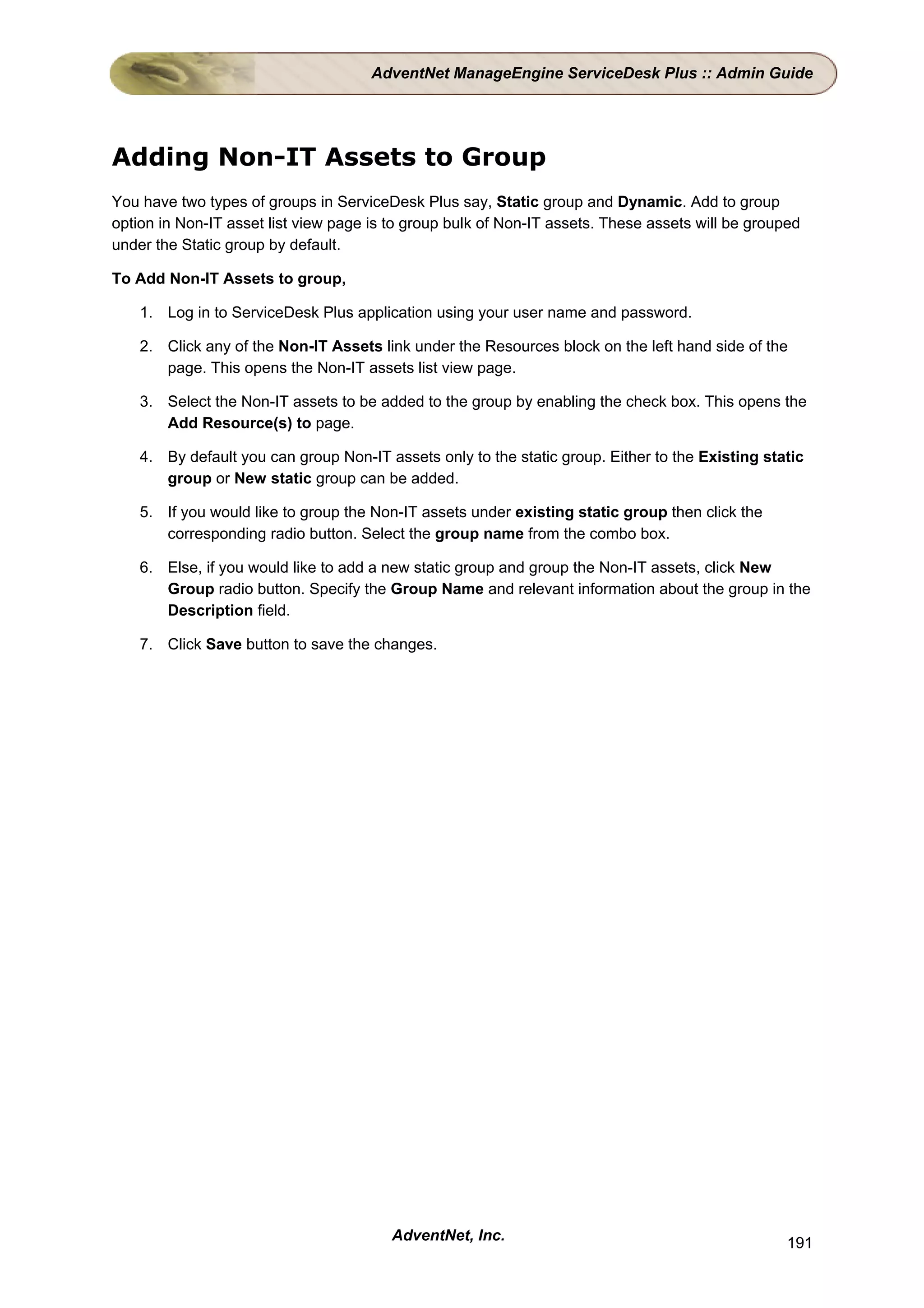 AdventNet ManageEngine ServiceDesk Plus :: Admin Guide




Adding Non-IT Assets to Group
You have two types of groups in ServiceDesk Plus say, Static group and Dynamic. Add to group
option in Non-IT asset list view page is to group bulk of Non-IT assets. These assets will be grouped
under the Static group by default.

To Add Non-IT Assets to group,

    1. Log in to ServiceDesk Plus application using your user name and password.

    2. Click any of the Non-IT Assets link under the Resources block on the left hand side of the
       page. This opens the Non-IT assets list view page.

    3. Select the Non-IT assets to be added to the group by enabling the check box. This opens the
       Add Resource(s) to page.

    4. By default you can group Non-IT assets only to the static group. Either to the Existing static
       group or New static group can be added.

    5. If you would like to group the Non-IT assets under existing static group then click the
       corresponding radio button. Select the group name from the combo box.

    6. Else, if you would like to add a new static group and group the Non-IT assets, click New
       Group radio button. Specify the Group Name and relevant information about the group in the
       Description field.

    7. Click Save button to save the changes.




                                         AdventNet, Inc.                                           191
 