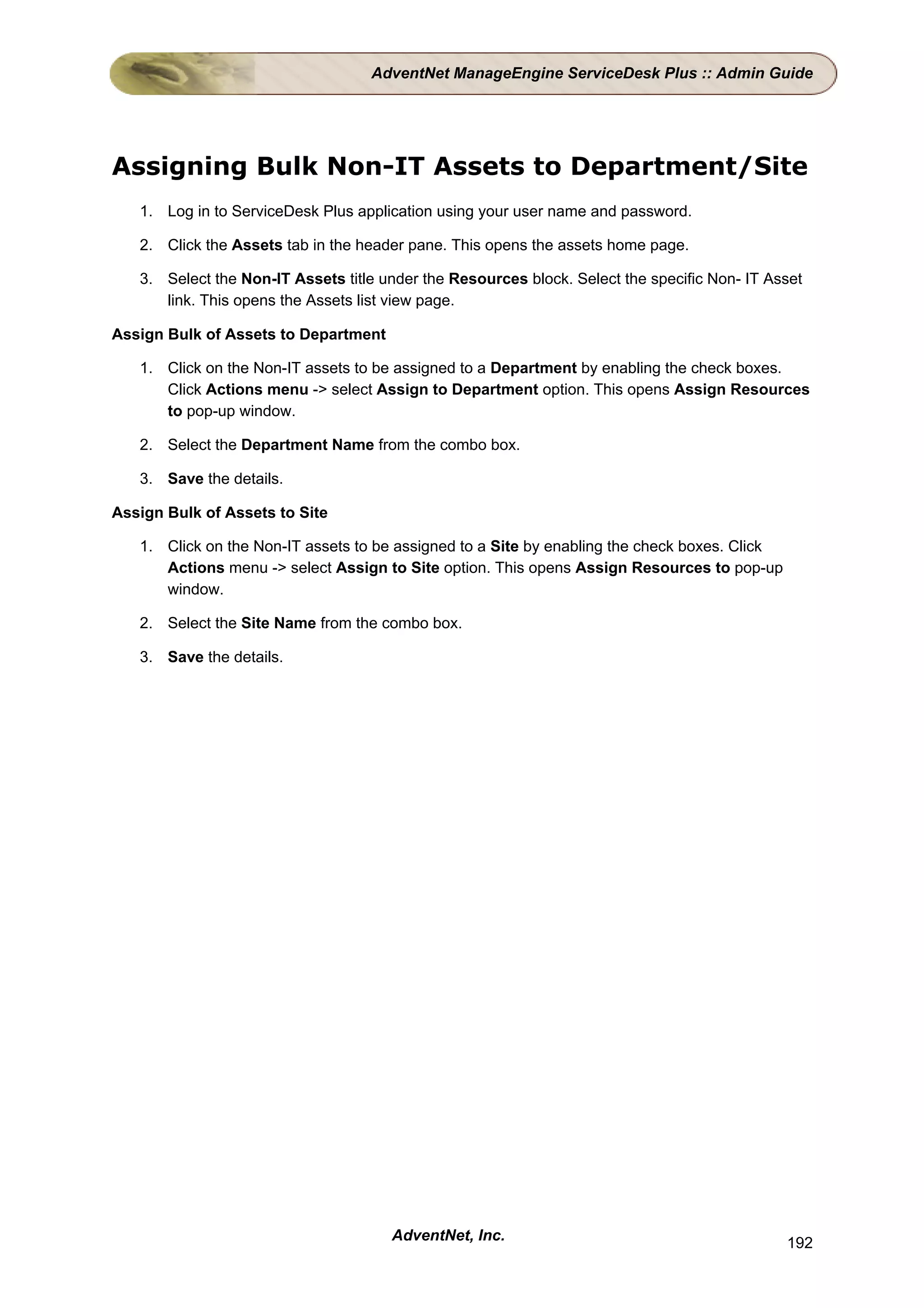 AdventNet ManageEngine ServiceDesk Plus :: Admin Guide




Assigning Bulk Non-IT Assets to Department/Site
   1. Log in to ServiceDesk Plus application using your user name and password.

   2. Click the Assets tab in the header pane. This opens the assets home page.

   3. Select the Non-IT Assets title under the Resources block. Select the specific Non- IT Asset
      link. This opens the Assets list view page.

Assign Bulk of Assets to Department

   1. Click on the Non-IT assets to be assigned to a Department by enabling the check boxes.
      Click Actions menu -> select Assign to Department option. This opens Assign Resources
      to pop-up window.

   2. Select the Department Name from the combo box.

   3. Save the details.

Assign Bulk of Assets to Site

   1. Click on the Non-IT assets to be assigned to a Site by enabling the check boxes. Click
      Actions menu -> select Assign to Site option. This opens Assign Resources to pop-up
      window.

   2. Select the Site Name from the combo box.

   3. Save the details.




                                      AdventNet, Inc.                                          192
 