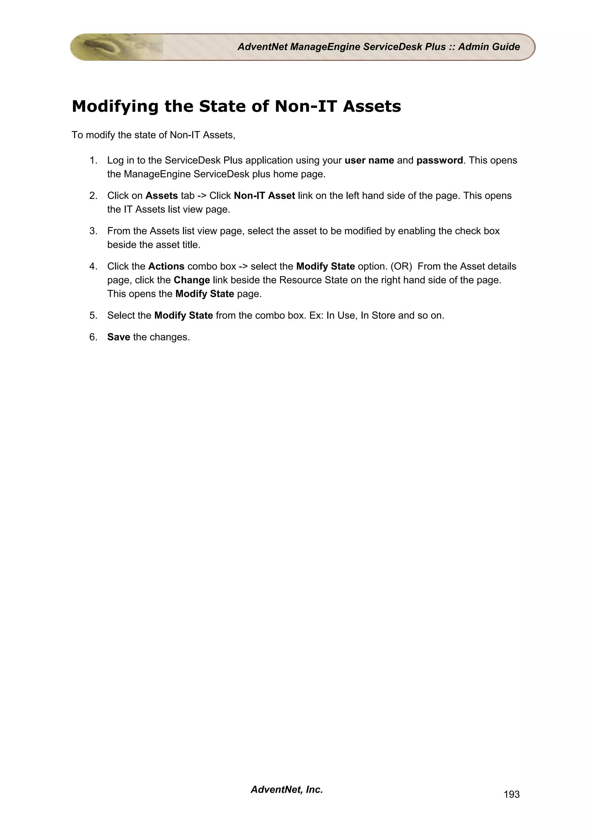 AdventNet ManageEngine ServiceDesk Plus :: Admin Guide




Modifying the State of Non-IT Assets
To modify the state of Non-IT Assets,

    1. Log in to the ServiceDesk Plus application using your user name and password. This opens
       the ManageEngine ServiceDesk plus home page.

    2. Click on Assets tab -> Click Non-IT Asset link on the left hand side of the page. This opens
       the IT Assets list view page.

    3. From the Assets list view page, select the asset to be modified by enabling the check box
       beside the asset title.

    4. Click the Actions combo box -> select the Modify State option. (OR) From the Asset details
       page, click the Change link beside the Resource State on the right hand side of the page.
       This opens the Modify State page.

    5. Select the Modify State from the combo box. Ex: In Use, In Store and so on.

    6. Save the changes.




                                          AdventNet, Inc.                                          193
 