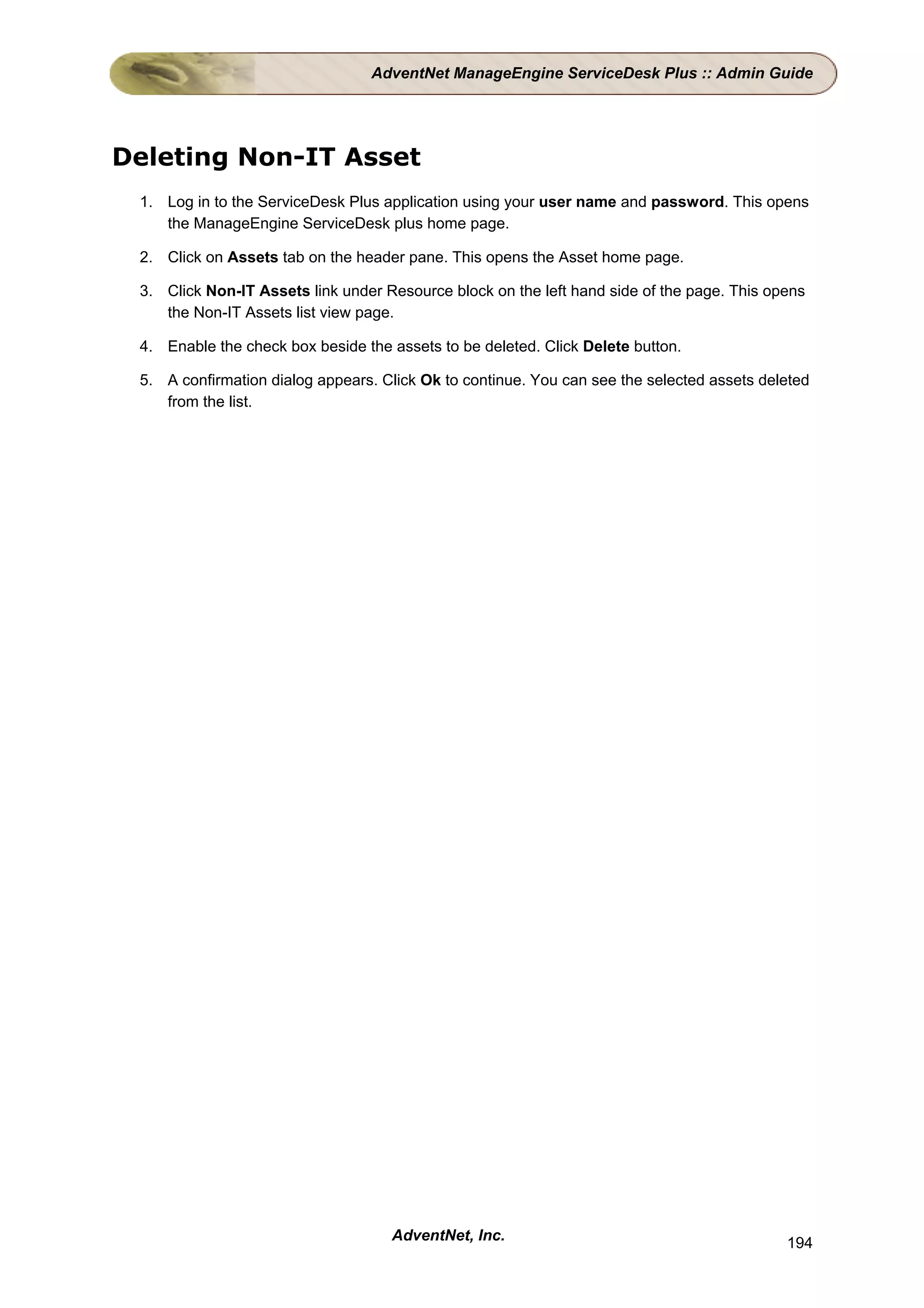 AdventNet ManageEngine ServiceDesk Plus :: Admin Guide




Deleting Non-IT Asset
 1. Log in to the ServiceDesk Plus application using your user name and password. This opens
    the ManageEngine ServiceDesk plus home page.

 2. Click on Assets tab on the header pane. This opens the Asset home page.

 3. Click Non-IT Assets link under Resource block on the left hand side of the page. This opens
    the Non-IT Assets list view page.

 4. Enable the check box beside the assets to be deleted. Click Delete button.

 5. A confirmation dialog appears. Click Ok to continue. You can see the selected assets deleted
    from the list.




                                    AdventNet, Inc.                                         194
 